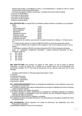 Naquela data foi feita a reconstituição do fundo e, concomitantemente, a redução do valor em moeda
   corrente de R$ 100.000,00 para R$ 50.000,00
   Em função dos registros contábeis concernentes, o somatório das contas do Ativo Circulante
 a) diminuiu em R$ 90.000,00
 b) aumentou em R$ 40.000,00
 c) aumentou em R$ 50.000,00
 d) aumentou em R$ 130.000,00
 e) diminuiu em R$ 50.000,00

645) (ESAF/AFRF-2001) A empresa Sol S.A. apresentou valores correntes ou circulantes, com os seguintes
   saldos:
     Caixa                                        40,00
     Bancos c/Movimento                         100,00
     Valores Mobiliários                        200,00
     Mercadorias                                600,00
     Materiais de Consumo                       120,00
     Duplicatas a Pagar                         800,00
     Duplicatas Descontadas                     300,00
     Duplicatas a Receber                       500,00
   No encerramento do exercício, para promover os ajustes necessários ao Balanço, o Contador apurou
   que:
   1 - o extrato bancário indicava um cheque de R$ 20,00 emitido mas ainda não sacado pelo portador;
   2 - os valores mobiliários são mil ações da CSN, avaliadas a vinte e cinco centavos de real, no dia do
   balanço;
   3 - ainda faltam contabilizar R$ 40,00 de receitas antecipadas e R$ 150,00 de despesas antecipadas.
   Feitas as atualizações contabilmente necessárias, o balanço patrimonial apresentará um Ativo
   Circulante no valor de:
a)       R$ 1.150,00
b)       R$ 1.300,00
c)       R$ 1.320,00
d)       R$ 1.410,00
e)       R$ 1.370,00


646) (ESAF/TFC-1996) Uma empresa, em agosto de 1994, adquiriu um lote de ações de algumas
companhias, na bolsa de valores, com a intenção de as revender assim que se lhe oferecesse uma
oportunidade vantajosa. Até 31.12.95, data de encerramento de seu exercício social, ainda não as havia
revendido.

    No balanço patrimonial de 31.12.95 essas ações devem figurar no ativo
a) circulante
b) realizável a longo prazo
c) permanente - imobilizado
d) permanente - investimentos
e) permanente - diferido

647) (CESPE/STM/SUPERIOR/99) Devem ser integralmente classificados no ativo realizável a longo prazo,
    de acordo com a Lei das S.A.,
a) os contratos de aluguéis, pelos valores correspondentes aos períodos de utilização dos imóveis a vencerem
    a partir do exercício seguinte.
b) as letras de câmbio, com qualquer vencimento.
c) os direitos derivados de vendas, adiantamentos ou empréstimos a sociedades coligadas ou controladas,
    diretores, acionistas ou participantes no lucro da companhia, que não constituírem negócios usuais na
    exploração do objeto da companhia.
d) os investimentos permanentes em coligadas e controladas.
e) as despesas incorridas com projetos de pesquisa. que contribuirão para a formação do resultado de mais de
    um exercício social.

648) (AFTN/ESAF/96) Quando adquiridos com caráter de permanente, são classificados como Ativo
    Permanente Investimentos:
a) participações societárias e os bens de uso intangíveis

                                                                                                               11
 