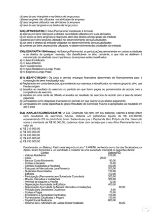 b) bens de uso intangíveis e os direitos de longo prazo
c) bens tangíveis não utilizados nas atividades da empresa
d) bens tangíveis utilizados nas atividades da empresa
e) bens de uso tangíveis e os direitos de longo prazo

649) (AFTN/ESAF/96) O Ativo Permanente Imobilizado é formado
a) apenas por bens intangíveis e direitos da entidade utilizados em suas atividades
b) por todos os bens tangíveis e intangíveis além dos direitos a longo prazo da entidade
c) apenas por bens tangíveis utilizados no desenvolvimento de suas atividades
d) por bens e direitos da entidade utilizados no desenvolvimento de suas atividades
e) somente por bens depreciáveis utilizados no desenvolvimento das atividades da entidade

650) (ESAF/AFTN-1994/março) No Balanço Patrimonial, as participações permanentes em outras sociedades
    e os direitos de qualquer natureza, não classificáveis no ativo circulante, e que não se destinem à
    manutenção da atividade da companhia ou da empresa serão classificados
a) no Ativo Imobilizado
b) no Ativo Diferido
c) em Investimentos
d) no Ativo Realizável a Longo Prazo
e) no Exigível a Longo Prazo

651) (ESAF-CVM/2001) Os juros e demais encargos financeiros decorrentes de financiamentos para a
    construção de bens imobilizados são:
a) Registrados em conta destacada, que evidencie sua natureza, e classificados no mesmo grupo do ativo que
    lhe deu origem
b) Levados ao resultado do exercício no período em que forem pagos ou provisionados de acordo com a
    competência de exercício
c) Inscritos em uma conta do Diferido e levados ao resultado do exercício de acordo com a taxa de retorno
    esperada
d) Computados como despesas financeiras no período em que ocorrer o seu efetivo pagamento
e) Computados em conta específica do grupo Resultado de Exercícios Futuros e apropriados ao resultado em
    até 5 anos

652) (ANALISTACOMEX/ESAF/98) A Cia. Giramuito não tem, em seu balanço, valores a longo prazo
   nem resultados de exercícios futuros. Ostenta um patrimônio líquido de R$ 420.000,00
   representando 2/3 do patrimônio bruto. Sabendo-se que o Capital de Giro Próprio da Cia. Giramuito
   soma o montante de R$ 90.000,00, podemos dizer com certeza que o seu Ativo Permanente tem o
   valor de
a) R$ 210.000,00
b) R$ 300.000,00
c) R$ 330.000,00
d) R$ 420.000,00
e) R$ 630.000,00

   Para levantar um Balanço Patrimonial segundo a Lei n.º 6.404/76, conhecida como Lei das Sociedades por
   Ações, foram fornecidos a um candidato a contador de uma sociedade mercantil os seguintes dados:
                    Contas                                                   Saldos(R$)
   - Valores Mobiliários                                                     510,00
   - Caixa                                                            20,00
   - Bancos Conta Movimento                                                   90,00
   - Contas a Receber                                                         10,00
   - Clientes (Duplicatas a Receber)                                         400,00
   - Estoques de Mercadorias para Revenda                                    200,00
   - Duplicatas Descontadas                                                  120,00
   - Edifícios                                                               700,00
   - Participação (Permanente) em Sociedade Controlada                       200,00
   - Móveis, Utensílios e Instalações                                        300,00
   - Prêmios de Seguros a Vencer                                              12,00
   - Depreciação Acumulada de Edifícios                                      400,00
   - Depreciação Acumulada de Móveis Utensílios e Instalações                        60,00
   - Provisão para Devedores Duvidosos                                         6,60
   - Contas a Pagar                                                           70,00
   - Empréstimo a Sociedade Controlada                                       100,00
   - Fornecedores (Duplicatas a Pagar)                                       150,00
   - Capital Social Realizado                                                800,00
   - Reserva da C. Monetária do Capital Social Realizado                             55,00

                                                                                                             11
 