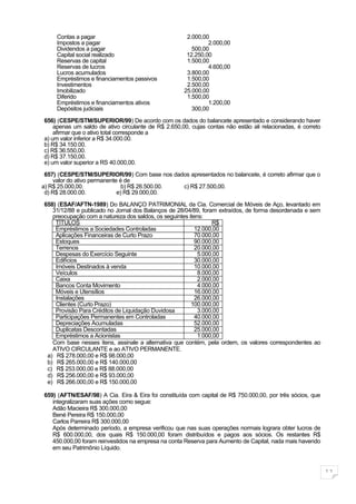 Contas a pagar                                   2.000,00
     Impostos a pagar                                         2.000,00
     Dividendos a pagar                                 500,00
     Capital social realizado                         12.250,00
     Reservas de capital                              1.500,00
     Reservas de lucros                                       4.600,00
     Lucros acumulados                                3.800,00
     Empréstimos e financiamentos passivos            1.500,00
     Investimentos                                    2.500,00
     Imobilizado                                     25.000,00
     Diferido                                         1.500,00
     Empréstimos e financiamentos ativos                      1.200,00
     Depósitos judiciais                                300,00

656) (CESPE/STM/SUPERIOR/99) De acordo com os dados do balancete apresentado e considerando haver
    apenas um saldo de ativo circulante de R$ 2.650,00, cujas contas não estão ali relacionadas, é correto
    afirmar que o ativo total corresponde a
a) um valor inferior a R$ 34.000.00.
b) R$ 34.150.00.
c) R$ 36.550,00.
d) R$ 37.150,00.
e) um valor superior a RS 40.000,00.

 657) (CESPE/STM/SUPERIOR/99) Com base nos dados apresentados no balancete, é correto afirmar que o
    valor do ativo permanente é de
a) R$ 25.000,00.               b) R$ 26.500.00. c) R$ 27.500,00.
 d) R$ 28.000.00.            e) R$ 29.000,00.
658) (ESAF/AFTN-1989) Do BALANÇO PATRIMONIAL da Cia. Comercial de Móveis de Aço, levantado em
   31/12/88 e publicado no Jornal dos Balanços de 28/04/89, foram extraídos, de forma desordenada e sem
   preocupação com a natureza dos saldos, os seguintes itens:
    TÍTULOS                                                     R$
    Empréstimos a Sociedades Controladas                  12.000,00
    Aplicações Financeiras de Curto Prazo                 70.000,00
    Estoques                                              90.000,00
    Terrenos                                              20.000,00
    Despesas do Exercício Seguinte                         5.000,00
    Edifícios                                             30.000,00
    Imóveis Destinados à venda                            10.000,00
    Veículos                                               8.000,00
    Caixa                                                  2.000,00
    Bancos Conta Movimento                                 4.000,00
    Móveis e Utensílios                                   16.000,00
    Instalações                                           26.000,00
    Clientes (Curto Prazo)                              100.000,00
    Provisão Para Créditos de Liquidação Duvidosa          3.000,00
    Participações Permanentes em Controladas              40.000,00
    Depreciações Acumuladas                               52.000,00
    Duplicatas Descontadas                                25.000,00
    Empréstimos a Acionistas                               1.000,00
   Com base nesses itens, assinale a alternativa que contém, pela ordem, os valores correspondentes ao
   ATIVO CIRCULANTE e ao ATIVO PERMANENTE.
 a) R$ 278.000,00 e R$ 98.000,00
 b) R$ 265.000,00 e R$ 140.000,00
 c) R$ 253.000,00 e R$ 88.000,00
 d) R$ 256.000,00 e R$ 93.000,00
 e) R$ 266.000,00 e R$ 150.000,00

659) (AFTN/ESAF/98) A Cia. Eira & Eira foi constituída com capital de R$ 750.000,00, por três sócios, que
   integralizaram suas ações como segue:
   Adão Macieira R$ 300.000,00
   Bené Pereira R$ 150.000,00
   Carlos Parreira R$ 300.000,00
   Após determinado período, a empresa verificou que nas suas operações normais lograra obter lucros de
   R$ 600.000,00, dos quais R$ 150.000,00 foram distribuídos e pagos aos sócios. Os restantes R$
   450.000,00 foram reinvestidos na empresa na conta Reserva para Aumento de Capital, nada mais havendo
   em seu Patrimônio Líquido.



                                                                                                             11
 