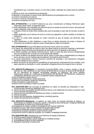 Considerando que, no período, ocorreu um único fato contábil, a alteração dos valores pode ser justificada
    por:
a) retirada de sócio, sem transferência da participação
b) alteração na composição do quadro social, pela transferência de participação entre os sócios
c) venda de mercadorias com prejuízo
d) compra e venda de mercadorias com lucro
e) venda de mercadorias com lucro

669) (AFTN/ESAF/98) A Lei 6.404/76 determina que, para o levantamento do Balanço Patrimonial, sejam
   observadas, dentre outras, as seguintes regras:
a) serão classificadas como resultados de exercícios futuros as receitas de exercícios futuros, diminuídas dos
   custos e despesas a elas correspondentes
b) os direitos e títulos de crédito serão avaliados pelo custo de aquisição ou pelo valor de mercado, se este for
   maior
c) serão classificadas como reservas de lucros as contas que registrarem o prêmio recebido na emissão de
   debêntures
d) no Ativo, as contas serão dispostas em ordem crescente do grau de liquidez dos elementos nelas
   registrados
e) serão classificados no Ativo Realizável a Longo Prazo os direitos derivados de vendas a diretores da
   companhia que constituírem negócios usuais na exploração do objeto da companhia

670) (AFTN/ESAF/96) No grupo Resultados de Exercícios Futuros devem ser incluídos
a) os valores não pertencentes ao exercício atual, que afetam apenas os exercícios seguintes e representem
    obrigações futuras derivadas de antecipações de valores genuínos de despesas ou de receitas
b) os valores recebidos que afetarão exercícios futuros, sobre os quais não pese nenhuma obrigatoriedade
    futura de entrega de bens e serviços ou de devolução pela entidade
c) os valores recebidos que afetarão exercícios futuros, sobre os quais pese a obrigatoriedade de entrega de
    bens e serviços e que em hipótese alguma impliquem devolução de valor financeiro
d) os valores pertencentes a diversos exercícios, passíveis de devolução e que representem obrigações
    futuras de entrega de bens e serviços.
e) valores que devem ser apropriados à competência de cada exercício, exclusivamente como receitas, e que
    sejam passíveis de devolução ou, ainda, representem obrigações futuras de entrega de bens e serviços.


671) (ESAF/AFTN-1994/setemb.) A Companhia Comercial PERFIL emitiu e colocou, durante o mês de
    dezembro de 1993, debêntures no valor nominal de R$ 300.000,00, ao preço de venda de R$ 360.000,00.
    Isto em decorrência da excelente remuneração oferecida, da segurança, dos lucros auferidos
    anteriormente, liquidez etc. A diferença de R$ 60.000,00 (R$ 360.000,00 - R$ 300.000,00), corretamente
    contabilizada, representou e teve como contrapartida credora, respectivamente.
a) lucro da emitente e reserva de lucro
b) prêmio a favor da emitente e receita operacional
c) ágio a favor da emitente e receita não operacional
d) lucro da emitente e receita financeira
e) prêmio a favor da emitente e reserva de capital

672) (ESAF/AFRF-2001) Na conversão de debêntures em ações, as parcelas que ultrapassem o valor
   nominal da ação deverão ser registradas como
a) reserva de lucros que poderão amortizar prejuízos futuros ou ser distribuídas aos sócios no exercício social
   em que não forem apurados lucros
b) reserva de lucros que poderá ser distribuída aos sócios, no próprio exercício
c) reservas de capital
d) reserva de lucros destinada, obrigatoriamente, a amortizar prejuízos
e) receitas não-operacionais do exercício

673) (ESAF/AFTN-1994/setemb.) A existência de saldo credor da Correção Monetária do Balanço, na
    Demonstração do resultado do Exercício, quando o montante do Ativo Permanente, no Balanço Patrimonial
    correspondente, for inferior ao do Patrimônio Líquido, é:
a) conseqüência do registro contábil de reavaliação de bem do ativo imobilizado
b) inadmissível, pois o valor maior da situação líquida gera saldo devedor
c) indicativo de distribuição excessiva de lucros na data do balanço
d) decorrência do prejuízo apurado no próprio exercício social
e) possível de ocorrer em algumas situações, com respaldo na legislação pertinente

674) (ESAF/AFRF-2001) Classificam-se como Reservas de Capital as Reservas
a) de Prêmios pela Emissão de Debêntures
b) de Doações e Subvenções, quando recebidas em entidades privadas
c) de Reavaliação de Bens do Ativo Imobilizado
d) Estatuárias, destinadas a Investimentos

                                                                                                                    11
 