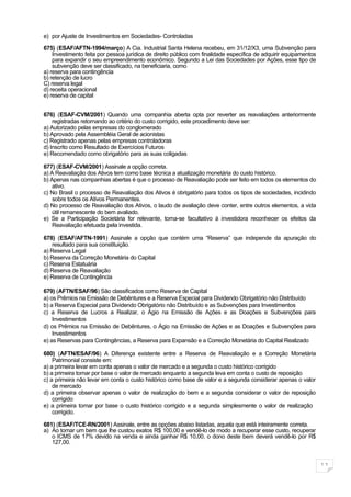 e) por Ajuste de Investimentos em Sociedades- Controladas

675) (ESAF/AFTN-1994/março) A Cia. Industrial Santa Helena recebeu, em 31/12/X3, uma Subvenção para
    Investimento feita por pessoa jurídica de direito público com finalidade específica de adquirir equipamentos
    para expandir o seu empreendimento econômico. Segundo a Lei das Sociedades por Ações, esse tipo de
    subvenção deve ser classificado, na beneficiaria, como
a) reserva para contingência
b) retenção de lucro
C) reserva legal
d) receita operacional
e) reserva de capital


676) (ESAF-CVM/2001) Quando uma companhia aberta opta por reverter as reavaliações anteriormente
    registradas retornando ao critério do custo corrigido, este procedimento deve ser:
a) Autorizado pelas empresas do conglomerado
b) Aprovado pela Assembléia Geral de acionistas
c) Registrado apenas pelas empresas controladoras
d) Inscrito como Resultado de Exercícios Futuros
e) Recomendado como obrigatório para as suas coligadas

677) (ESAF-CVM/2001) Assinale a opção correta.
a) A Reavaliação dos Ativos tem como base técnica a atualização monetária do custo histórico.
b) Apenas nas companhias abertas é que o processo de Reavaliação pode ser feito em todos os elementos do
    ativo.
c) No Brasil o processo de Reavaliação dos Ativos é obrigatório para todos os tipos de sociedades, incidindo
    sobre todos os Ativos Permanentes.
d) No processo de Reavaliação dos Ativos, o laudo de avaliação deve conter, entre outros elementos, a vida
    útil remanescente do bem avaliado.
e) Se a Participação Societária for relevante, torna-se facultativo à investidora reconhecer os efeitos da
    Reavaliação efetuada pela investida.

678) (ESAF/AFTN-1991) Assinale a opção que contém uma “Reserva” que independe da apuração do
    resultado para sua constituição.
a) Reserva Legal
b) Reserva da Correção Monetária do Capital
c) Reserva Estatuária
d) Reserva de Reavaliação
e) Reserva de Contingência

679) (AFTN/ESAF/96) São classificados como Reserva de Capital
a) os Prêmios na Emissão de Debêntures e a Reserva Especial para Dividendo Obrigatório não Distribuído
b) a Reserva Especial para Dividendo Obrigatório não Distribuído e as Subvenções para Investimentos
c) a Reserva de Lucros a Realizar, o Ágio na Emissão de Ações e as Doações e Subvenções para
    Investimentos
d) os Prêmios na Emissão de Debêntures, o Ágio na Emissão de Ações e as Doações e Subvenções para
    Investimentos
e) as Reservas para Contingências, a Reserva para Expansão e a Correção Monetária do Capital Realizado

680) (AFTN/ESAF/96) A Diferença existente entre a Reserva de Reavaliação e a Correção Monetária
    Patrimonial consiste em:
a) a primeira levar em conta apenas o valor de mercado e a segunda o custo histórico corrigido
b) a primeira tomar por base o valor de mercado enquanto a segunda leva em conta o custo de reposição
c) a primeira não levar em conta o custo histórico como base de valor e a segunda considerar apenas o valor
    de mercado
d) a primeira observar apenas o valor de realização do bem e a segunda considerar o valor de reposição
    corrigido
e) a primeira tomar por base o custo histórico corrigido e a segunda simplesmente o valor de realização
    corrigido.

681) (ESAF/TCE-RN/2001) Assinale, entre as opções abaixo listadas, aquela que está inteiramente correta.
a) Ao tomar um bem que lhe custou exatos R$ 100,00 e vendê-lo de modo a recuperar esse custo, recuperar
   o ICMS de 17% devido na venda e ainda ganhar R$ 10,00, o dono deste bem deverá vendê-lo por R$
   127,00.


                                                                                                                   11
 