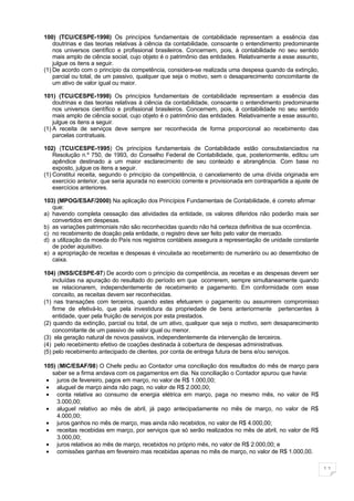 100) (TCU/CESPE-1998) Os princípios fundamentais de contabilidade representam a essência das
    doutrinas e das teorias relativas à ciência da contabilidade, consoante o entendimento predominante
    nos universos científico e profissional brasileiros. Concernem, pois, à contabilidade no seu sentido
    mais amplo de ciência social, cujo objeto é o patrimônio das entidades. Relativamente a esse assunto,
    julgue os itens a seguir.
(1) De acordo com o princípio da competência, considera-se realizada uma despesa quando da extinção,
    parcial ou total, de um passivo, qualquer que seja o motivo, sem o desaparecimento concomitante de
    um ativo de valor igual ou maior.

101) (TCU/CESPE-1998) Os princípios fundamentais de contabilidade representam a essência das
    doutrinas e das teorias relativas à ciência da contabilidade, consoante o entendimento predominante
    nos universos científico e profissional brasileiros. Concernem, pois, à contabilidade no seu sentido
    mais amplo de ciência social, cujo objeto é o patrimônio das entidades. Relativamente a esse assunto,
    julgue os itens a seguir.
(1) A receita de serviços deve sempre ser reconhecida de forma proporcional ao recebimento das
    parcelas contratuais.

102) (TCU/CESPE-1995) Os princípios fundamentais de Contabilidade estão consubstanciados na
    Resolução n.º 750, de 1993, do Conselho Federal de Contabilidade, que, posteriormente, editou um
    apêndice destinado a um maior esclarecimento de seu conteúdo e abrangência. Com base no
    exposto, julgue os itens a seguir.
(1) Constitui receita, segundo o princípio da competência, o cancelamento de uma dívida originada em
    exercício anterior, que seria apurada no exercício corrente e provisionada em contrapartida a ajuste de
    exercícios anteriores.

103) (MPOG/ESAF/2000) Na aplicação dos Princípios Fundamentais de Contabilidade, é correto afirmar
   que:
a) havendo completa cessação das atividades da entidade, os valores diferidos não poderão mais ser
   convertidos em despesas.
b) as variações patrimoniais não são reconhecidas quando não há certeza definitiva de sua ocorrência.
c) no recebimento de doação pela entidade, o registro deve ser feito pelo valor de mercado.
d) a utilização da moeda do País nos registros contábeis assegura a representação de unidade constante
   de poder aquisitivo.
e) a apropriação de receitas e despesas é vinculada ao recebimento de numerário ou ao desembolso de
   caixa.

104) (INSS/CESPE-97) De acordo com o princípio da competência, as receitas e as despesas devem ser
    incluídas na apuração do resultado do período em que ocorrerem, sempre simultaneamente quando
    se relacionarem, independentemente de recebimento e pagamento. Em conformidade com esse
    conceito, as receitas devem ser reconhecidas.
(1) nas transações com terceiros, quando estes efetuarem o pagamento ou assumirem compromisso
    firme de efetivá-lo, que pela investidura da propriedade de bens anteriormente pertencentes à
    entidade, quer pela fruição de serviços por esta prestados.
(2) quando da extinção, parcial ou total, de um ativo, qualquer que seja o motivo, sem desaparecimento
    concomitante de um passivo de valor igual ou menor.
(3) ela geração natural de novos passivos, independentemente da intervenção de terceiros.
(4) pelo recebimento efetivo de coações destinada à cobertura de despesas administrativas.
(5) pelo recebimento antecipado de clientes, por conta de entrega futura de bens e/ou serviços.

105) (MIC/ESAF/98) O Chefe pediu ao Contador uma conciliação dos resultados do mês de março para
   saber se a firma andava com os pagamentos em dia. Na conciliação o Contador apurou que havia:
 • juros de fevereiro, pagos em março, no valor de R$ 1.000,00;
 • aluguel de março ainda não pago, no valor de R$ 2.000,00;
 • conta relativa ao consumo de energia elétrica em março, paga no mesmo mês, no valor de R$
     3.000,00;
 • aluguel relativo ao mês de abril, já pago antecipadamente no mês de março, no valor de R$
     4.000,00;
 • juros ganhos no mês de março, mas ainda não recebidos, no valor de R$ 4.000,00;
 • receitas recebidas em março, por serviços que só serão realizados no mês de abril, no valor de R$
     3.000,00;
 • juros relativos ao mês de março, recebidos no próprio mês, no valor de R$ 2.000,00; e
 • comissões ganhas em fevereiro mas recebidas apenas no mês de março, no valor de R$ 1.000,00.

                                                                                                              11
 
