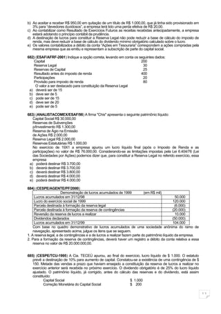 b) Ao aceitar e receber R$ 950,00 em quitação de um título de R$ 1.000,00, que já tinha sido provisionado em
   3% para “devedores duvidosos”, a empresa terá tido uma perda efetiva de R$ 20,00.
c) Ao contabilizar como Resultado de Exercícios Futuros as receitas recebidas antecipadamente, a empresa
   estará adotando o princípio contábil da prudência.
d) A destinação de lucros para constituir a Reserva Legal não pode reduzir a base de cálculo do imposto de
   renda, mas deve reduzir a base de cálculo do dividendo mínimo obrigatório calculado sobre o lucro.
e) Os valores contabilizados a débito da conta “Ações em Tesouraria” correspondem a ações compradas pela
   mesma empresa que as emitiu e representam a subscrição de parte do capital social.

682) (ESAF/AFRF-2001) Indique a opção correta, levando em conta os seguintes dados:
    Capital                                                         200
    Reserva Legal                                                    30
    Reservas de Capital                                              25
    Resultado antes do imposto de renda                             400
    Participações                                                    20
    Provisão para imposto de renda                                   80
     O valor a ser destacado para constituição da Reserva Legal
 a) deverá ser de 15
 b) deve ser de 5
 c) pode ser de 15
 d) deve ser de 20
 e) pode ser de 5

683) (ANALISTACOMEX/ESAF/98) A firma "Chis" apresenta o seguinte patrimônio líquido:
   Capital Social R$ 30.000,00
   Reservas de Subvenções
   p/Investimento R$ 1.300,00
   Reserva de Ágio na Emissão
   de Ações R$ 2.000,00
   Reserva Legal R$ 2.000,00
   Reservas Estatutárias R$ 1.000,00
   No exercício de 19X1 a empresa apurou um lucro líquido final (após o Imposto de Renda e as
   participações) no valor de R$ 76.000,00. Considerando-se as limitações impostas pela Lei 6.404/76 (Lei
   das Sociedades por Ações) podemos dizer que, para constituir a Reserva Legal no referido exercício, essa
   empresa
 a) poderá destinar R$ 3.700,00
 b) deverá destinar R$ 3.700,00
 c) deverá destinar R$ 3.800,00
 d) deverá destinar R$ 4.000,00
 e) poderá destinar R$ 4.000,00

684) (CESPE/AGENTE/PF/2000)
                       Demonstração de lucros acumulados de 1999             (em R$ mil)
     Lucros acumulados em 31/12/98                                                                 50.000
     Lucro do exercício social de 1999                                                           120.000
     Parcela destinada à formação da reserva legal                                                (6.000)
     Parcela destinada à formação da reserva de contingências                                    (20.000)
     Reversão da reserva de lucros a realizar                                                      10.000
     Dividendos declarados                                                                       (50.000)
     Lucros acumulados em 31/12/99                                                               104.000
    Com base no quadro demonstrativo de lucros acumulados de uma sociedade anônima do ramo de
    navegação, apresentado acima, julgue os itens que se seguem.
1. A reserva legal, a de contingências e a de lucros a realizar fazem parte do patrimônio líquido da empresa.
2. Para a formação da reserva de contingências, deverá haver um registro a débito da conta relativa a essa
    reserva no valor de R$ 20.000.000,00.


685) (CESPE/TCU-1995) A Cia. TECEÚ apurou, ao final do exercício, lucro líquido de $ 1.000. O estatuto
   prevê a destinação de 10% para aumento de capital. Constatou-se a existência de uma contingência de $
   150. Metade das vendas a prazo que haviam ensejado a constituição da reserva de lucros a realizar no
   exercício anterior será recebida no próximo exercício. O dividendo obrigatório é de 25% do lucro líquido
   ajustado. O patrimônio líquido, já corrigido, antes do cálculo das reservas e do dividendo, está assim
   constituído:
          Capital Social                                         $ 1.000
          Correção Monetária do Capital Social                   $ 200

                                                                                                                11
 