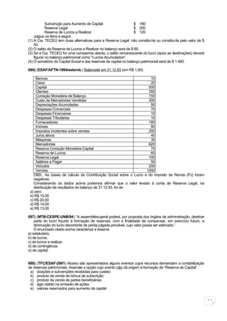 Subvenção para Aumento de Capital                      $ 180
            Reserva Legal                                          $ 200
            Reserva de Lucros a Realizar                           $ 120
    Julgue os itens a seguir.
(1) A Cia. TECEÚ tem duas alternativas para a Reserva Legal: não constituí-la ou constituí-la pelo valor de $
    50.
(2) O saldo da Reserva de Lucros a Realizar no balanço será de $ 60.
(3) Se a Cia. TECEÚ for uma companhia aberta, o saldo remanescente do lucro (após as destinações) deverá
    figurar no balanço patrimonial como "Lucros Acumulados".
(4) O somatório do Capital Social e das reservas de capital no balanço patrimonial será de $ 1.480.

686) (ESAF/AFTN-1994/setemb.) Balancete em 31.12.93 (em R$ 1,00)

     Bancos                                                          10
     Caixa                                                           20
     Capital                                                        500
     Clientes                                                       350
     Correção Monetária de Balanço                                  150
     Custo de Mercadorias Vendidas                                  300
     Depreciações Acumuladas                                         50
     Despesas Comerciais                                             70
     Despesas Financeiras                                            10
     Despesas Tributárias                                            10
     Fornecedores                                                   180
     Imóveis                                                         80
     Impostos incidentes sobre vendas                               200
     Juros ativos                                                    40
     Máquinas                                                        30
     Mercadorias                                                    620
     Reserva Correção Monetária Capital                              70
     Reserva de Lucros                                               60
     Reserva Legal                                                  100
     Salários a Pagar                                                50
     Veículos                                                       200
     Vendas                                                        1000
   OBS.: As bases de cálculo da Contribuição Social sobre o Lucro e do imposto de Renda (PJ) foram
   negativas.
   Considerando os dados acima podemos afirmar que o valor levado à conta de Reserva Legal, na
   distribuição de resultados do balanço de 31.12.93, foi de:
 a) zero
 b) R$ 15,00
 c) R$ 20,00
 d) R$ 14,00
 e) R$ 13,00

687) (MTB-CESPE-UNB/94) “A assembléia-geral poderá, por proposta dos órgãos da administração, destinar
    parte do lucro líquido à formação de reservas, com a finalidade de compensar, em exercício futuro, a
    diminuição do lucro decorrente de perda julgada provável, cujo valor possa ser estimado.”
    O enunciado citado acima caracteriza a reserva
a) estatutária.
b) de lucros.
c) de lucros a realizar.
d) de contingência.
e) de capital.


688) (TFC/ESAF-2001) Abaixo são apresentados alguns eventos cujos recursos demandam a contabilização
de reservas patrimoniais. Assinale a opção cujo evento não dá origem à formação de “Reserva de Capital”.
 a) doações e subvenções recebidas para custeio
 b) produto da venda de bônus de subscrição
 c) produto da venda de partes beneficiárias
 d) ágio obtido na emissão de ações
 e) valores reservados para aumento de capital


                                                                                                                11
 