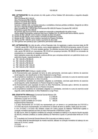 Somatório                                          102.000,00

696) (AFTN/ESAF/98) No dia primeiro do mês quatro a firma Violetas S/A demonstrou a seguinte situação
   patrimonial:
   Ativo Circulante R$ 2.300,00
   Ativo Permanente R$ 2.300,00
   Passivo Circulante R$ 2.300,00
   Patrimônio Líquido R$ 2.300,00
   Durante o referido mês, a empresa executou e contabilizou diversas partidas contábeis, chegando ao último
   dia com a seguinte situação patrimonial:
   Ativo Circulante R$ 1.100,00 Ativo Permanente R$ 4.800,00 Passivo Circulante R$ 3.400,00
   Patrimônio Líquido R$ 2.500,00
   No período não houve aumento de capital por subscrição e integralização de ações novas.
   Diante destas informações, podemos dizer que a Violetas S/A, no mês de abril acima referido, apurou
a) perdas de R$ 1.200,00, como mostra a redução do Ativo Circulante
b) ganhos de R$ 200,00, como mostra o aumento do Patrimônio Líquido
c) perdas de R$ 1.100,00, como mostra o aumento do Passivo Circulante
d) ganhos de R$ 1.300,00, como mostra o aumento do ativo total
e) nem ganhos nem perdas já que o patrimônio permanece balanceado

697) (AFTN/ESAF/98) No mês de julho, a firma Papoulas Ltda. foi registrada e captou recursos totais de R$
   7.540,00, sendo R$ 7.000,00 dos sócios, como capital registrado e R$ 540,00 de terceiros, sendo 2/3 como
   empréstimos obtidos e 1/3 como receitas ganhas. Os referidos recursos foram todos aplicados no mesmo
   mês, sendo R$ 540,00 em mercadorias; R$ 216,00 em poupança bancária; R$ 288,00 na concessão de
   empréstimos; e o restante em despesas normais.
   Após realizados esses atos de gestão, pode-se afirmar que a empresa ainda tem um patrimônio bruto e um
   patrimônio líquido, respectivamente, de
 a) R$ 1.044,00 e R$ 684,00
 b) R$ 1.044,00 e R$ 864,00
 c) R$ 1.044,00 e R$ 504,00
 d) R$ 1.584,00 e R$ 1.044,00
 e) R$ 7.540,00 e R$ 7.000,00

698) (ESAF/AFRF-2001) Indique a opção correta.
 a) Os financiamentos para aquisição de bens do ativo permanente, vencíveis após o término do exercício
    social seguinte, são classificados no Ativo Realizável a Longo Prazo.
 b) Os empréstimos recebidos de sociedades coligadas ou controladas, vencíveis no curso do exercício social
    seguinte, serão classificados no Ativo Circulante.
 c) Os empréstimos recebidos de sociedades coligadas ou controladas, vencíveis após término do exercício
    social seguinte, serão classificados no Passivo Exigível a Longo Prazo.
 d) Os financiamentos para aquisição de bens do Ativo Permanente, vencíveis após o término do exercício
    social seguinte, serão classificados no Passivo Circulante.
 e) Os empréstimos recebidos de sociedades coligadas ou controladas, vencíveis no curso do exercício social
    seguinte, serão classificados no Ativo Realizável a Longo Prazo.

699) (ESAF/AFTN-1994/março) Comercial Grande Morena S/A
   Ativo Permanente em 31/12/X2                         $ 2.400,00
   Patrimônio Líquido em 31/12/X2                       $ 2.400,00
   Prejuízo Líquido (contábil) em 31/12/X3              $ 300,00
   Esclarecimentos Adicionais
   I. O ativo Permanente em 31/12/X2 era representado por um terreno e no período-base de 01/01/X3 a
   31/12/X3 não houve movimentação, por acréscimos ou baixas de bens ou direitos, neste grupo de conta;
   II. Em 31/12/X2 o 31/12/X3 não existiam contas em outros grupos do Balanço Patrimonial sujeitas à
   correção monetária aplicada aos itens do Ativo Permanente e Patrimônio Liquido
   III. Não houve, afora os registros contábeis da correção monetária do balanço e do prejuízo líquido apurado
   ($ 300,00), entradas (créditos) ou saídas (débitos) do Patrimônio Líquido no período-base fendo em 31/12/
   X3;
   IV. O resultado da Comercial Grande Morena SIA é apurado em balanço anual; e
   V. O índice oficial de desvalorização da moeda nacional, utilizado na correção monetária do balanço do ano
   base de X3, foi de 3, sendo
   31/12/X3
   $ 12,00/$ 4,00 = 3

                                                                                                                 11
 