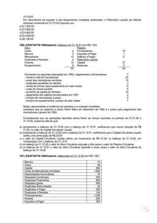 31/12/X2
    Em decorrência do exposto e dos lançamentos contábeis pertinentes, o Patrimônio Líquido da referida
    empresa comercial em 31/121X3 importou em
a) $ 7.200,00
b) $ 6.900,00
c) $ 4.800,00
d) $ 4.500,00
e) $2.100,00

700) (ESAF/AFTN-1994/setemb.) Balanço em 31.12.91 (em R$ 1,00)
    Ativo                                    Passivo
    Caixa                                2 Fornecedores                                   10
    Bancos                               3 Impostos a Pagar                                1
    Mercadorias                         12 Salários a Pagar                                2
    Duplicatas a Receber                 4 Patrimônio Líquido
    Imóveis                             15 Capital                                        27
    Equipamentos                         9 Reservas                                        5
                                        45                                                45

    Ocorreram as seguintes operações em 1992:- pagamentos a fornecedores                        7
    - venda à vista de mercadorias                                                             20
    - custo das mercadorias vendidas                                                           15
    - duplicatas recebidas de clientes                                                          3
    - venda de imóvel, para recebimento em seis meses                                           6
    - custo do imóvel vendido                                                                   6
    - aumento de capital em dinheiro                                                           10
    - pagamento dos salários provisionados em 1991                                              2
    - compra de mercadorias a prazo                                                             9
    - compra de equipamentos, a prazo de seis meses                                             1

   Notas: desconsidere a incidência de impostos e a correção monetária;
   considere que os negócios a prazo foram feitos em dezembro de 1992 e o prazo para pagamento das
   mercadorias é janeiro de 1993.

   Considerando que as operações descritas acima foram as únicas ocorridas no período de 01.01.92 a
   31.12.92, podemos afirmar que:

a) comparando o balanço de 31.12.92 com o balanço de 31.12.91, verificamos que houve redução de R$
    21,00, no valor do Capital Circulante Líquido
b) comparando o balanço de 31.12.92 com o balanço de 31.12.91, verificamos que o Capital Circulante Líquido
    sofreu uma diminuição de R$ 20,00
c) o valor do Capital Circulante Líquido sofreu um incremento de R$ 21,00, no balanço de 31.12.92, em
    comparação com o balanço de 31.12.91
d) no balanço de 31.12.92 o valor do Ativo Circulante eqüivale a três vezes o valor do Passivo Circulante
e) no balanço de 31.12.91 o valor do Ativo Circulante eqüivale a duas vezes o valor do Ativo Circulante do
    balanço de 31.12.92

701) (ESAF/AFTN-1994/setemb.) Balancete em 31.12.93 (em R$ 1,00)

    Bancos                                                          70
    Caixa                                                           40
    Capital                                                        600
    Custo de Mercadorias Vendidas                                1.800
    Depreciações Acumuladas                                         70
    Despesas Comerciais                                            300
    Despesas Financeiras                                           800
    Despesas gerais                                                600
    Duplicatas Descontadas                                          40
    Duplicatas a Pagar                                             290
    Duplicatas a Receber                                           140
    Financiamentos                                               1.000
    Imóveis                                                        200
    Impostos a Pagar                                               300

                                                                                                              11
 