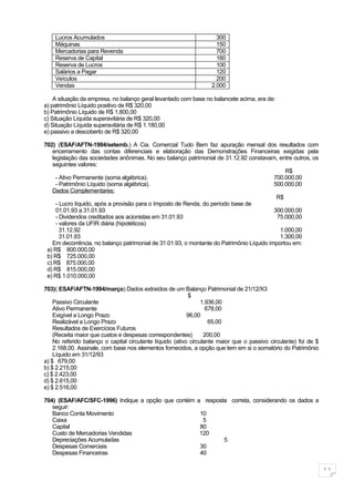 Lucros Acumulados                                                300
    Máquinas                                                         150
    Mercadorias para Revenda                                         700
    Reserva de Capital                                               180
    Reserva de Lucros                                                100
    Salários a Pagar                                                 120
    Veículos                                                         200
    Vendas                                                         2.000

    A situação da empresa, no balanço geral levantado com base no balancete acima, era de:
a) patrimônio Líquido positivo de R$ 320,00
b) Patrimônio Líquido de R$ 1.800,00
c) Situação Líquida superavitária de R$ 320,00
d) Situação Líquida superavitária de R$ 1.180,00
e) passivo a descoberto de R$ 320,00

702) (ESAF/AFTN-1994/setemb.) A Cia. Comercial Tudo Bem faz apuração mensal dos resultados com
   encerramento das contas diferenciais e elaboração das Demonstrações Financeiras exigidas pela
   legislação das sociedades anônimas. No seu balanço patrimonial de 31.12.92 constavam, entre outros, os
   seguintes valores:
                                                                                              R$
     - Ativo Permanente (soma algébrica).                                                 700.000,00
     - Patrimônio Líquido (soma algébrica).                                               500.000,00
   Dados Complementares:
                                                                                           R$
     - Lucro líquido, após a provisão para o Imposto de Renda, do período base de
     01.01.93 a 31.01.93                                                                  300.000,00
     - Dividendos creditados aos acionistas em 31.01.93                                    75.000,00
     - valores da UFIR diária (hipotéticos)
       31.12.92                                                                             1.000,00
       31.01.93                                                                             1.300,00
   Em decorrência, no balanço patrimonial de 31.01.93, o montante do Patrimônio Líquido importou em:
 a) R$ 800.000,00
 b) R$ 725.000,00
 c) R$ 875.000,00
 d) R$ 815.000,00
 e) R$ 1.010.000,00

703)( ESAF/AFTN-1994/março) Dados extraídos de um Balanço Patrimonial de 21/12/X3
                                                           $
    Passivo Circulante                                           1.936,00
    Ativo Permanente                                               678,00
    Exigível a Longo Prazo                                 96,00
    Realizável a Longo Prazo                                        65,00
    Resultados de Exercícios Futuros
    (Receita maior que custos e despesas correspondentes)         200,00
    No referido balanço o capital circulante líquido (ativo circulante maior que o passivo circulante) foi de $
    2.168,00. Assinale, com base nos elementos fornecidos, a opção que tem em si o somatório do Patrimônio
    Líquido em 31/12/93
a) $ 679,00
b) $ 2.215,00
c) $ 2.423,00
d) $ 2.615,00
e) $ 2.516,00

704) (ESAF/AFC/SFC-1996) Indique a opção que contém a resposta correta, considerando os dados a
   seguir:
   Banco Conta Movimento                             10
   Caixa                                              5
   Capital                                           80
   Custo de Mercadorias Vendidas                     120
   Depreciações Acumuladas                                   5
   Despesas Comerciais                               30
   Despesas Financeiras                              40

                                                                                                                  11
 