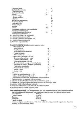 Despesas Gerais                                                  60
    Duplicatas Descontadas                                    5
    Duplicatas a Pagar                                               50
    Duplicatas a Receber                                     50
    Imóveis                                                  20
    Impostos a Pagar                                                 60
    Lucros Acumulados                                                30
    Máquinas                                                         35
    Mercadorias para Revenda                                         155
    Reserva de Capital                                               20
    Reserva de Lucro                                                 15
    Salários a Pagar                                         10
    Veículos                                                         50
    Vendas                                                   300
    Do resultado do exercício foram destacados:
    Participação de Empregados                                        5
    Provisão para Imposto do Renda                           10
    Reserva para Contingências                                         5
a) o Patrimônio Líquido é de 180, positivo
b) o Passivo a Descoberto é de 180
c) a Situação Líquida é superavitária de 195
d) o Passivo a Descoberto é de 195
e)o Patrimônio Líquido é de 315

705) (ESAF/AFC/SFC-1996) Considere os seguintes dados:
    - Saldos em 31 12.95
        Ativo Circulante                                          60
        Ativo Permanente                                          30
        Ativo Realizável a Longo Prazo                            10
        Passivo Circulante                                        45
        Patrimônio Líquido                                        55
    - Fatos ocorridos em janeiro de 1996
        Compras de Mercadorias a prazo                            30
        Compras de Mercadorias a vista                            20
        Custo de Mercadorias Vendidas                             45
        Descontos obtidos no pagamento de duplicatas              10
        Pagamento de diversos despesas operacionais               50
        Pagamentos de duplicatas                                         25
        Recebimento de duplicatas                                 15
        Vendas a prazo                                            35
        Vendas a vista                                            25
    Obs.:
    - Estoque de Mercadorias em 31.12.95 -                    40
    - Estoque de Mercadorias em 31.01.96 -                    45
    - Desconsidere a incidência de impostos sobre compras e vendas.
    Os fatos ocorridos em janeiro de 1996 provocaram:
a) acréscimo de 30 no Ativo Circulante e de 25 no Patrimônio Líquido
b) acréscimo de 30 no Ativo Circulante e decréscimo de 25 no Patrimônio Líquido
c) acréscimo de 25 no Capital Circulante Líquido
d) decréscimo de 5 no Passivo Circulante e de 30 no Ativo Circulante
e) decréscimo de 25 no Capital Circulante Líquido

706) (Unb/CESPE-STM-99) Em uma determinada data, uma empresa constituída sob a forma de sociedade
   por responsabilidade limitada possuía uma posição patrimonial, em reais, com os seguintes elementos:
   Disponibilidades                         1.000,00
   Contas a receber                         3.000,00
   Estoques                                 4.500,00
   Imobilizado                              5 000,00
   Passivo circulante                               6.500,00
   Nessas condições, considerando que não havia outro elemento patrimonial, o patrimônio líquido da
   empresa, na data considerada, era de

                                                                                                          11
 
