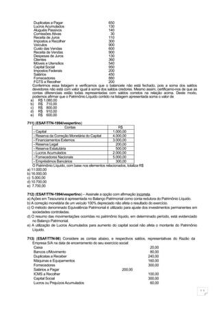 Duplicatas a Pagar                            650
    Lucros Acumulados                             130
    Aluguéis Passivos                             140
    Comissões Ativas                                30
    Receita de Juros                              110
    Impostos a Recolher                           300
    Veículos                                      900
    Custo das Vendas                              600
    Receita de Vendas                             900
    Despesas de Juros                             130
    Clientes                                      360
    Móveis e Utensílios                           540
    Capital Social                                950
    Impostos Federais                             200
    Salários                                      450
    Fornecedores                                  880
    FGTS a Recolher                               200
   Conferimos essa listagem e verificamos que o balancete não está fechado, pois a soma dos saldos
   devedores não está com valor igual à soma dos saldos credores. Mesmo assim, certificamo-nos de que as
   contas diferenciais estão todas representadas com saldos corretos na relação acima. Deste modo,
   podemos afirmar que o Patrimônio Líquido contido na listagem apresentada soma o valor de
  a) R$ 1.080,00
  b) R$ 710,00
  c) R$ 800,00
  d) R$ 910,00
  e) R$ 600,00

711) (ESAF/TTN-1994/vespertino)
                        Contas                           R$
    - Capital                                         1.000,00
    - Reserva da Correção Monetária do Capital        4.000,00
    - Financiamentos Externos                         3.000,00
    - Reserva Legal                                     200,00
    - Reserva Estatutária                               500,00
    - Lucros Acumulados                               2.000,00
    - Fornecedores Nacionais                          5.000,00
    - Empréstimos Bancários                             300,00
    O Patrimônio Líquido, com base nos elementos relacionados, totaliza R$
a) 11.000,00
b) 16.000,00
c) 5.000,00
d) 10.700,00
e) 7.700,00

712) (ESAF/TTN-1994/vespertino) – Assinale a opção com afirmação incorreta.
a) Ações em Tesouraria é apresentada no Balanço Patrimonial como conta redutora do Patrimônio Líquido.
b) A correção monetária de um veículo 100% depreciado não afeta o resultado do exercício.
c) O método denominado Equivalência Patrimonial é utilizado para ajuste dos investimentos permanentes em
    sociedades controladas.
d) O resumo das movimentações ocorridas no patrimônio líquido, em determinado período, está evidenciado
    no Balanço Patrimonial.
e) A utilização de Lucros Acumulados para aumento do capital social não afeta o montante do Patrimônio
    Líquido.

713) (ESAF/TTN-98) Considere as contas abaixo, e respectivos saldos, representativas do Razão da
   Empresa S/A na data de encerramento do seu exercício social:
    Caixa                                                              20,00
    Bancos c/Movimento                                                 80,00
    Duplicatas a Receber                                             240,00
    Máquinas e Equipamentos                                          160,00
    Fornecedores                                                     300,00
    Salários a Pagar                                      200,00
    ICMS a Recolher                                                  100,00
    Capital Social                                                   300,00
    Lucros ou Prejuízos Acumulados                                     60,00

                                                                                                           11
 