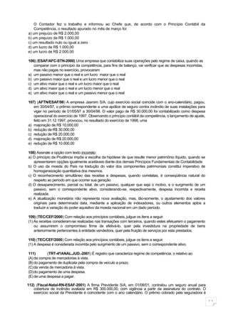 O Contador fez o trabalho e informou ao Chefe que, de acordo com o Princípio Contábil da
    Competência, o resultado apurado no mês de março foi:
a) um prejuízo de R$ 2.000,00
b) um prejuízo de R$ 1.000,00
c) um resultado nulo ou igual a zero
d) um lucro de R$ 1.000,00
e) um lucro de R$ 2.000,00

106) (ESAF/AFC-STN-2000) Uma empresa que contabiliza suas operações pelo regime de caixa, quando as
   comparar com o princípio da competência, para fins de balanço, vai verificar que as despesas incorridas,
   mas não pagas no exercício, provocaram
a) um passivo menor que o real e um lucro maior que o real
b) um passivo maior que o real e um lucro menor que o real
c) um ativo maior que o real e um lucro maior que o real
d) um ativo maior que o real e um lucro menor que o real
e) um ativo maior que o real e um passivo menor que o real

107) (AFTN/ESAF/98) A empresa Jasmim S/A, cujo exercício social coincide com o ano-calendário, pagou,
   em 30/04/97, o prêmio correspondente a uma apólice de seguro contra incêndio de suas instalações para
   viger no período de 01/05/97 a 30/04/98. O valor pago de R$ 30.000,00 foi contabilizado como despesa
   operacional do exercício de 1997. Observando o princípio contábil da competência, o lançamento de ajuste,
   feito em 31.12.1997, provocou, no resultado do exercício de 1998, uma
a) majoração de R$ 10.000,00
b) redução de R$ 30.000,00
c) redução de R$ 20.000,00
d) majoração de R$ 20.000,00
e) redução de R$ 10.000,00

108) Assinale a opção com texto incorreto:
a) O princípio da Prudência impõe a escolha da hipótese de que resulte menor patrimônio líquido, quando se
   apresentarem opções igualmente aceitáveis diante dos demais Princípios Fundamentais de Contabilidade
b) O uso da moeda do País na tradução do valor dos componentes patrimoniais constitui imperativo de
   homogeneização quantitativa dos mesmos.
c) O reconhecimento simultâneo das receitas e despesas, quando correlatas, é conseqüência natural do
   respeito ao período em que ocorrer sua geração
d) O desaparecimento, parcial ou total, de um passivo, qualquer que seja o motivo, e o surgimento de um
   passivo, sem o correspondente ativo, considerando-se, respectivamente, despesa incorrida e receita
   realizada.
e) A atualização monetária não representa nova avaliação, mas, tão-somente, o ajustamento dos valores
   originais para determinada data, mediante a aplicação de indexadores, ou outros elementos aptos a
   traduzir a variação do poder aquisitivo da moeda nacional em um dado período.

109) (TEC/CEF/2000) Com relação aos princípios contábeis, julgue os itens a seguir.
(1) As receitas consideram-se realizadas nas transações com terceiros, quando estes efetuarem o pagamento
    ou assumirem o compromisso firme de efetivá-lo, quer pela investidura na propriedade de bens
    anteriormente pertencentes à entidade vendedora, quer pela fruição de serviços por esta prestados.

110) (TEC/CEF/2000) Com relação aos princípios contábeis, julgue os itens a seguir.
(1) A despesa é considerada incorrida pelo surgimento de um passivo, sem o correspondente ativo.

111)       (TRT-4ª/ANAL.JUD.-2001) É registro que caracteriza regime de competência, o relativo ao
(A) da compra de mercadorias à vista.
(B) do pagamento de duplicata pela compra de veículo a prazo.
(C)da venda de mercadoria à vista.
(D)do pagamento de uma despesa.
(E) de uma despesa a pagar.

112) (Fiscal-Natal-RN-ESAF-2001) A firma Previdente S/A, em 01/08/01, contratou um seguro anual para
   cobertura de incêndio avaliada em R$ 300.000,00, com vigência a partir da assinatura do contrato. O
   exercício social da Previdente é coincidente com o ano calendário. O prêmio cobrado pela seguradora é

                                                                                                               11
 