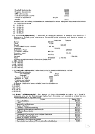 Receita Bruta de Vendas                                              700,00
    Despesas Operacionais                                                180,00
    ICMS sobre Vendas                                                     90,00
    Custo da Mercadoria Vendida                                          230,00
    Estoque de Mercadorias                                410,00
    Veículos                                                             250,00
   Ao estruturar o seu Balanço Patrimonial com base nos dados acima, a empresa em questão demonstrará
   um Patrimônio Líquido de:
  a) R$ 500,00
  b) R$ 300,00
  c) R$ 470,00
  d) R$ 560,00
  e) R$ 360,00
714) (ESAF/TTN-1994/matutino) O balancete de verificação destinado à apuração dos resultados e
    levantamento do balanço de encerramento do exercício social, apresenta, após todos os ajustes, os
    seguintes saldos:
                                                            Devedores      Credores
    Bancos                                          300.000
    Caixa                                            70.000
    Capital                                                          500.000
    Custo das Mercadorias Vendidas                 1.300.000
    Despesas                                                 700.000
    Duplicatas a Pagar                                                       280.000
    Duplicatas a Receber                            430.000
    Impostos a pagar                                                        120.000
    Mercadorias                                      600.000
    Receitas                                                                       2.500.000
    Totais                                          3.400.000      3.400.000
    No balanço de encerramento o Patrimônio Liquido é de
a) Cr$ 3.400.000
b) Cr$ 1.000.000
c) Cr$ 500.000
d) Cr$ 2.500.000
e) Cr$ 3.000.000

715) (ESAF/TTN-1994/matutino) Dados extraídos de um Balanço Patrimonial de 31/07/94:
    - Capital Social Subscrito                          R$
             Não Realizado                                     30,00
             Realizado                                        100,00
    - Reservas de Capital                              20,00
    - Reservas de Lucros                               10,00
    - Prejuízos Acumulados                              4,00
    - Ações em Tesouraria                               3,00
    A Situação Liquida, com base nos dados fornecidos, importou em
a) R$ 93,00
b) R$ 96,00
c) R$ 123,00
d) R$ 126.00
e) R$ 153,00

716) (ESAF/TTN-1994/vespertino) - Para levantar um Balanço Patrimonial segundo a Lei n.º 6.404/76,
   conhecida como Lei das Sociedades por Ações, foram fornecidos a um candidato a contador de uma
   sociedade mercantil os seguintes dados:
                                        Contas                                 Saldos (R$)
     - Valores Mobiliários                                                          510,00
     - Caixa                                                                         20,00
     - Bancos Conta Movimento                                                        90,00
     - Contas a Receber                                                              10,00
     - Clientes (Duplicatas a Receber)                                              400,00
     - Estoques de Mercadorias para Revenda                                         200,00
     - Duplicatas Descontadas                                                       120,00
     - Edifícios                                                                    700,00
     - Participação (Permanente) em sociedade Controlada                            200,00
     - Móveis, Utensílios e Instalações                                             300,00
     - Prêmio de Seguros a Vencer                                                    12,00
     - Depreciação Acumulada de Edifícios                                           400,00
     - Depreciação Acumulada de Móveis, Utensílios e Instalações                     60,00

                                                                                                        11
 
