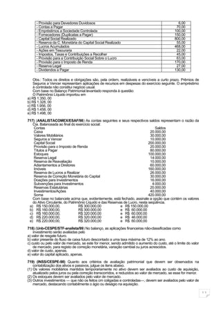 - Provisão para Devedores Duvidosos                                                        6,00
     - Contas a Pagar                                                                          70,00
     - Empréstimos a Sociedade Controlada                                                     100,00
     - Fornecedores (Duplicatas a Pagar)                                                      150,00
     - Capital Social Realizado                                                               800,00
     - Reserva da C. Monetária do Capital Social Realizado                                     55,00
     - Lucros Acumulados                                                                      468,00
     - Ações em Tesouraria                                                                     22,00
     - Impostos, Taxas e Contribuições a Recolher                                              45,00
     - Provisão para a Contribuição Social Sobre o Lucro                                       63,00
     - Provisão para o Imposto de Renda                                                       170,00
     - Reserva Legal                                                                           27,00
     - Dividendos a Pagar                                                                     130,00

    Obs.: Todos os direitos e obrigações são, pela ordem, realizáveis e vencíveis a curto prazo. Prêmios de
    Seguros a Vencer representam aplicações de recursos em despesas do exercício seguinte. O empréstimo
    à controlada não constitui negócio usual.
    Com base no Balanço Patrimonial levantado responda à questão:
    O Patrimônio Líquido importou em
a) R$ 1.350, 00
b) R$ 1.328, 00
c) R$ 1.956, 00
d) R$ 1.458, 00
e) R$ 1.498, 00

717) (ANALISTACOMEX/ESAF/98) As contas seguintes e seus respectivos saldos representam o razão da
   Cia. Balanceada ao final do exercício social:
    Contas                                                                       Saldos
    Caixa                                                                     20.000,00
    Valores Mobiliários                                                       30.000,00
    Seguros a Vencer                                                          10.000,00
    Capital Social                                                           200.000,00
    Provisão para o Imposto de Renda                                          20.000,00
    Títulos a Pagar                                                           80.000,00
    Estoques                                                                 100.000,00
    Reserva Legal                                                             14.000,00
    Reserva de Reavaliação                                                    10.000,00
    Adiantamentos a Diretores                                                 60.000,00
    Imóveis                                                                  160.000,00
    Reserva de Lucros a Realizar                                              26.000,00
    Reserva de Correção Monetária do Capital                                  30.000,00
    Doações para Investimentos                                                16.000,00
    Subvenções para Investimentos                                              4.000,00
    Reservas Estatutárias                                                     20.000,00
    Investimentos/Ações                                                       40.000,00
    Soma                                                                     420.000,00
   Com base no balancete acima que, evidentemente, está fechado, assinale a opção que contém os valores
   do Ativo Circulante, do Patrimônio Líquido e das Reservas de Lucro, nesta seqüência.
 a) R$ 150.000,00,               R$ 300.000,00             e R$ 150.000,00
 b) R$ 160.000,00,               R$ 300.000,00             e R$ 60.000,00
 c) R$ 160.000,00,               R$ 320.000,00             e R$ 60.000,00
 d) R$ 220.000,00,               R$ 320.000,00             e R$ 46.000,00
 e) R$ 220.000,00,               R$ 320.000,00             e R$ 60.000,00

718) (Unb-CESPE/STF-analista/99) No balanço, as aplicações financeiras não-classificadas como
    investimento serão avaliadas pelo
a) valor de resgate futuro.
b) valor presente do fluxo de caixa futuro descontado a uma taxa máxima de 12% ao ano.
c) custo ou pelo valor de mercado, se este for menor, sendo admitido o aumento do custo, até o limite do valor
    de mercado, para registo de correção monetária, variação cambial ou juros acrescidos.
d) valor de custo, apenas.
e) valor do capital aplicado, apenas.

719) (INSS/CESPE-98) Quanto aos critérios de avaliação patrimonial que devem ser observados na
    contabilização dos ativos e passivos, julgue os itens abaixo.
(1) Os valores mobiliários mantidos temporariamente no ativo devem ser avaliados ao custo de aquisição,
    atualizado pelos juros ou pela correção transcorridos, e reduzidos ao valor de mercado, se esse for menor.
(2) Os estoques devem ser avaliados pelo valor de mercado.
(3) Outros investimentos — que não os feitos cm coligadas e controladas—, devem ser avaliados pelo valor de
    mercado, destacando contabilmente o ágio ou deságio na aquisição.

                                                                                                                 11
 