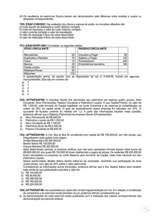 (4) Os resultados de exercícios futuros devem ser demonstrados pela diferença entre receitas e custos ou
    despesas correspondentes.

720) (ESAF-CVM/2001) Na avaliação dos Ativos a valores de saída, os conceitos utilizados são:
a) custo líquido de realização e custo histórico corrigido
b) custo de reposição e valor do custo histórico corrigido
c) valor corrente corrigido e valor de reavaliação
d) valor de reposição e fluxo de caixa descontado
e) valor de realização e fluxo de caixa descontado


721) (ESAF/AFRF-2001) Considere os seguintes dados:
    ATIVO CIRCULANTE                           PASSIVO CIRCULANTE

    Mercadorias                            50 Impostos a Pagar                    80
    Duplicatas a Receber                   70 Salários a Pagar                   120
    Caixa                                  10 Fornecedores                       240
    Bancos                                 30 Empréstimos bancários              180
    Outras contas                          60
    Matérias-Primas                        60
    Máquinas                              120
   A apresentação acima, de acordo com as disposições da Lei no 6.404/76, incorre em algumas
   impropriedades. Elas são em número de:
  a) 3
  b) 1
  c) 2
  d) 5
  e) 4

722) (AFTN/ESAF/98) A empresa Secret S/A demonstra seu patrimônio em apenas quatro grupos: Ativo
   Circulante, Ativo Permanente, Passivo Circulante e Patrimônio Líquido. O seu Capital Próprio, no valor de
   R$ 1.300,00, está formado do Capital registrado na Junta Comercial e de reservas já contabilizadas na
   ordem de 30% do capital social. O grau de endividamento dessa empresa foi calculado em 35%. O
   quociente de liquidez corrente foi medido em 1,2. A partir das informações trazidas nesta questão,
   podemos afirmar que o Balanço Patrimonial da empresa Secret S/A apresentará
a) Ativo Permanente de R$ 840,00
b) Patrimônio Líquido de R$ 1.350,00
c) Ativo Circulante de R$ 1.160,00
d) Patrimônio Bruto de R$ 2.000,00
e) Passivo Circulante de R$ 845,00

723) (AFTN/ESAF/98) A Cia. Bira & Bira foi constituída com capital de R$ 750.000,00, por três sócias, que
   integralizaram suas ações como segue:
   Amélia Macambira R$ 300.000,00
   Beatriz Itabira R$ 150.000,00
   Creuza Mambira R$ 300.000,00
   Após determinado período, a empresa verificou que nas suas operações normais lograra obter lucros de
   R$ 600.000,00, dos quais R$ 150.000,00 foram distribuídos e pagos às sócias. Os restantes R$ 450.000,00
   foram reinvestidos na empresa na conta Reserva para Aumento de Capital, nada mais havendo em seu
   Patrimônio Líquido.
   Nessa oportunidade, Beatriz Itabira decide retirar-se da sociedade, vendendo sua participação às duas
   outras sócias, com ágio de 20% sobre o valor patrimonial.
   Considerando as informações acima fornecidas, podemos afirmar que a Sra. Beatriz Itabira deve receber
   pela venda de sua participação acionária o valor de
 a) R$ 144.000,00
 b) R$ 36.000,00
 c) R$ 288.000,00
 d) R$ 180.000,00
 e) R$ 324.000,00

724) (AFTN/ESAF/98) As sociedades por ações têm ampla regulamentação em Lei. Em relação à constituição
   da companhia e ao exercício social previstos na Lei, podemos afirmar corretamente que
a) as demonstrações de cada exercício serão publicadas com a indicação dos valores correspondentes das
   demonstrações do exercício anterior


                                                                                                               11
 
