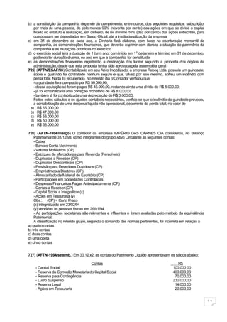 b) a constituição da companhia depende do cumprimento, entre outros, dos seguintes requisitos: subscrição,
    por mais de uma pessoa, de pelo menos 90% (noventa por cento) das ações em que se divide o capital
    fixado no estatuto e realização, em dinheiro, de no mínimo 10% (dez por cento) das ações subscritas, para
    que possam ser depositadas em Banco Oficial, até a institucionalização da empresa
c) em 31 de dezembro de cada ano, a Diretoria fará elaborar, com base na escrituração mercantil da
    companhia, as demonstrações financeiras, que deverão exprimir com clareza a situação do patrimônio da
    companhia e as mutações ocorridas no exercício
d) o exercício social terá a duração de 1 (um) ano, com início em 1 0 de janeiro e término em 31 de dezembro,
    podendo ter duração diversa, no ano em que a companhia for constituída
e) as demonstrações financeiras registrarão a destinação dos lucros segundo a proposta dos órgãos da
    administração, desde que esta proposta tenha sido aprovada pela assembléia geral
725) (AFTN/ESAF/98) Contabilizado em seu Ativo Imobilizado, a empresa Reboq Ltda. possuía um guindaste,
    sobre o qual não foi contratado nenhum seguro e que, talvez por isso mesmo, sofreu um incêndio com
    perda total. Nada foi recuperado. No referido dia o Contador verificou que:
    - o guindaste fora comprado por R$ 50.000,00;
    - dessa aquisição só foram pagos R$ 45.000,00, restando ainda uma dívida de R$ 5.000,00;
    - já foi contabilizada uma correção monetária de R$ 8.000,00;
    - também já foi contabilizada uma depreciação de R$ 3.000,00.
    Feitos estes cálculos e os ajustes contábeis necessários, verifica-se que o incêndio do guindaste provocou
    a contabilização de uma despesa líquida não operacional, decorrente da perda total, no valor de
 a) R$ 55.000,00
 b) R$ 47.000,00
  c) R$ 53.000,00
 d) R$ 50.000,00
 e) R$ 58.000,00

726) (AFTN-1994/março) O contador da empresa IMPÉRIO DAS CARNES CIA considerou, no Balanço
    Patrimonial de 31/12/93, como integrantes do grupo Ativo Circulante as seguintes contas:
    - Caixa
    - Bancos Conta Movimento
    - Valores Mobiliários (CP)
    - Estoques de Mercadorias para Revenda (Perecíveis)
    - Duplicatas a Receber (CP)
    - Duplicatas Descontadas (CP)
    - Provisão para Devedores Duvidosos (CP)
    - Empréstimos a Diretores (CP)
    - Almoxarifado de Material de Escritório (CP)
    - Participações em Sociedades Controladas
    - Despesas Financeiras Pagas Antecipadamente (CP)
    - Contas a Receber (CP)
    - Capital Social a Integralizar (x)
    - Ações em Tesouraria (y)
    Obs.: (CP) = Curto Prazo
    (x) integralizado em 23/02/94
    (y) vendidas as pessoas físicas em 26/01/94
    - As participações societárias são relevantes e influentes e foram avaliadas pelo método da equivalência
    Patrimonial.
    A classificação no referido grupo, segundo o comando das normas pertinentes, foi incorreta em relação a
a) quatro contas
b) três contas
c) duas contas
d) uma conta
e) cinco contas


727) (AFTN-1994/setemb.) Em 30.12.x2, as contas do Patrimônio Líquido apresentavam os saldos abaixo:

                                     Contas                                                  R$
    - Capital Social                                                                      100.000,00
    - Reserva da Correção Monetária do Capital Social                                     400.000,00
    - Reserva para Contingência                                                            70.000,00
    - Lucro Suspenso                                                                      230.000,00
    - Reserva Legal                                                                        14.000,00
    - Ações em Tesouraria                                                                  20.000,00


                                                                                                                 11
 