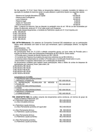 No dia seguinte, 31.12.x2, foram feitos os lançamentos relativos à correção monetária do balanço e à
   apuração do resultado do exercício social, os quais afetaram o patrimônio líquido nos seguintes valores:
                                       Contas                                               R$
     - Reserva da Correção Monetária do Capital                                          150.000,00
     - Reserva para Contingência                                                          21.000,00
     - Lucro Suspenso                                                                     69.000,00
     - Reserva Legal                                                                       4.200,00
     - Ações em Tesouraria                                                                 6.000,00
     - Prejuízo do Exercício                                                              50.000,00
   OBS.: o prejuízo do exercício, face ao disposto no parágrafo único do art. 189 da Lei das Sociedades por
   Ações, foi absorvido, ainda em 31.12.x2, pela conta Lucro Suspenso.
   Em função desses lançamentos, o montante do Patrimônio Líquido em 31.12.x2 importou em:
 a) R$ 930.200,00
 b) R$ 1.032.200,00
 c) R$ 1.034.200,00
 d) R$ 1.008.200,00
 e) R$ 982.200,00

728) (AFTN-1994/setemb.) Os estatutos da Companhia Comercial QQ estabelecem que as participações
   abaixo serão calculadas com base no lucro que remanescer, após a participação anterior, na seguinte
   ordem:
   Administradores - 10%
   Partes beneficiárias - 5%
   No período-base findo em 31.12.93 a referida companhia apurou um lucro antes da Provisão para o
   Imposto de Renda e antes das Participações Estatutárias de R$ 4.000,00. Outros dados:
   - A Provisão para o Imposto de Renda importou em R$ 1.000,00;
   - O montante dos Prejuízos Acumulados de exercícios anteriores era de R$ 2.000,00; e
   - A empresa estava dispensada de constituir a Provisão para a Contribuição Social sobre o Lucro;
   - Desconsidere os aspectos relacionados com a distribuição de dividendos.
   Os lançamentos contábeis para registrar essas participações, feitos a débito de contas de despesas de
   participações (por natureza), foram, pela ordem, de:
 a) R$ 400,00 e R$ 180,00
 b) R$ 300,00 e R$ 150,00
 c) R$ 100,00 e R$ 45,00
 d) R$ 300,00 e R$ 135,00
 e) R$ 100,00 e R$ 50,00

   Lançamento em 31/12/88):
    1) DESPESAS NÃO-OPERACIONAIS
    a MÓVEIS E UTENSÍLIOS                                         R$ 3.000.000,00
    2) DEPRECIAÇÃO ACUMULADA                 DE    MÓVEIS     E
    UTENSÍLIOS                                                    R$ 2.400.000,00
    a RECEITAS NÃO-OPERACIONAIS
    3) CAIXA
    a RECEITAS NÃO-OPERACIONAIS                                   R$ 3.000.000,00
    4) MÓVEIS E UTENSÍLIOS
    a FORNECEDORES                                                R$ 2.400.000,00

729) (ESAF/AFTN-1989) Da análise conjunta dos lançamentos acima conclui-se, em termos de grupo de
   contas do Balanço Patrimonial, que:
 a) o Patrimônio Líquido diminuiu                            R$ 2.400.000,00
    e o Ativo Circulante diminuiu                            R$ 3.000.000,00

 b) o Patrimônio Líquido diminuiu
    e o Ativo Permanente aumentou em igual valor                   R$ 2.400.000,00

 c) o Ativo Permanente diminuiu                                    R$ 600.000,00
    e o Patrimônio Líquido aumentou                                R$ 5.400.000,00

 d) o Ativo Permanente diminuiu                                    R$ 600.000,00
    e o Patrimônio Líquido aumentou                                R$ 2.400.000,00

 e) o Ativo Permanente aumentou                                    R$ 1.800.000,00
    e o Patrimônio Líquido aumentou                                R$ 2.400.000,00



                                                                                                              11
 