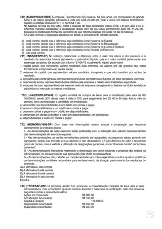 730) (SUSEP/ESAF/2001) A empresa Tecnotécnica S/A possuía, há dois anos, um computador de grande
   porte e de última geração, adquirido a vista por US$ 25,000.00 (vinte e cinco mil dólares americanos)
   quando a cotação estava a R$ 1,10 por US$ 1.00.
   No balanço do final do ano 2000, como a cotação do dólar americano estava a R$ 1,25 por US$ 1.00, a
   empresa mandou contabilizar a atualização desse item do seu ativo permanente para R$ 31.250,00,
   baseada na declaração formal do fabricante de que referida cotação era exata no dia do balanço.
   À luz das normas e legislação aplicáveis no Brasil, o procedimento contábil descrito

 a) está correto, desde que a diferença seja creditada como Reserva de Capital
 b) está correto, desde que a diferença seja creditada como Reserva de Reavaliação
 c) está correto, desde que a diferença seja creditada como Reserva de Lucros a Realizar
 d) está correto, desde que a diferença seja creditada como Receita do Exercício
 e) não está correto
731) (INSS/CESPE-97) No balanço patrimonial, a diferença entre o valor dos ativos e dos passivos e o
    resultado de exercícios futuros representa o patrimônio líquido, que é o valor contábil pertencente aos
    acionistas ou sócios. De acordo com a Lei n.º 6.404/76, o patrimônio líquido pode incluir
1. capital social, que representa valores recebidos pela empresa, ou valores por ela gerados que estão
    formalmente incorporados ao capital social.
2. reservas de capital, que representam valores recebidos, inexigíveis e que não transitam por contas de
    resultado.
3. provisões para contingências, representando prováveis compromissos futuros, de fatos contábeis ocorridos.
4. reservas de lucros, representando lucros obtidos pela empresa e retidos com finalidades específicas.
5. estoques de ouro, representando as reservas reais da empresa para garantir ou lastrear os títulos emitidos e
    adquiridos no mercado de valores mobiliários.

 732) (Unb/CESPE-STM-99) O registro contábil da compra de bens para o imobilizado pelo valor de R$
    10.000,00, sendo 30% desse valor à vista e 70% para pagamento em 30, 60 e 90 dias, fora o mês da
    compra, deve corresponder a um débito em imobilizado,
a) um crédito nas disponibilidades e um débito em contas a pagar.
b) outro em disponibilidades e um crédito em contas a pagar.
c) outro em contas a pagar e um crédito em disponibilidades.
d) um crédito em contas a receber e outro em disponibilidades. um crédito nas
e) disponibilidades e outro em contas a pagar.

733) (MEMÓRIA/1999-SP) Com base nas informações abaixo indique a proposição que responde
   corretamente ao indicado abaixo.
   I - As demonstrações de cada exercício serão publicadas com a indicação dos valores correspondentes
   das demonstrações do exercício seguinte.
   II - Nas demonstrações, as contas semelhantes poderão ser agrupadas; os pequenos saldos poderão ser
   agregados, desde que indicada a sua natureza e não ultrapassem 0,1 (um décimo) do valor o respectivo
   grupo de contas; mas é vedada a utilização de designações genéricas, como "diversas contas" ou "contas-
   correntes".
   III - As demonstrações financeiras registrarão a destinação dos lucros segundo a proposta dos órgãos da
   administração, no pressuposto de sua aprovação pela chefe do almoxarifado.
   IV - As demonstrações não poderão ser complementadas por notas explicativas e outros quadros analíticos
   ou demonstrações contábeis necessários para esclarecimento da situação patrimonial e dos resultados do
   exercício.
A) A afirmativa I está correta
B) A afirmativa II está correta
C) A afirmativa III está correta
D) A afirmativa IV está correta
E) n.d.a.

734) (TFC/ESAF-2001) A empresa Júpiter S.A. promoveu a contabilização completa de seus atos e fatos
   administrativos, mas o Contador, quando mandou levantar o balancete de verificação, nele não incluiu as
   seguintes contas e respectivos saldos:
   Ações em Tesouraria                            R$ 600,00
   Amortização Acumulada                          R$ 160,00
   Capital a Realizar                                      R$ 800,00
   Depreciação Acumulada                          R$ 450,00
   Duplicatas Descontadas                         R$ 400,00

                                                                                                                  11
 
