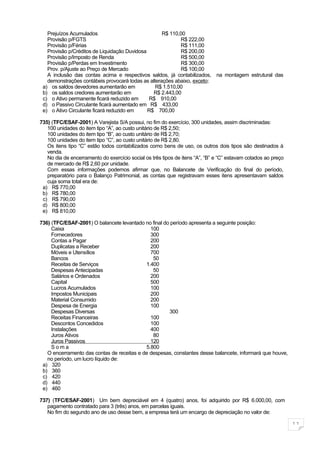 Prejuízos Acumulados                             R$ 110,00
   Provisão p/FGTS                                         R$ 222,00
   Provisão p/Férias                                       R$ 111,00
   Provisão p/Créditos de Liquidação Duvidosa              R$ 200,00
   Provisão p/Imposto de Renda                             R$ 500,00
   Provisão p/Perdas em Investimento                       R$ 300,00
   Prov. p/Ajuste ao Preço de Mercado                      R$ 100,00
   A inclusão das contas acima e respectivos saldos, já contabilizados, na montagem estrutural das
   demonstrações contábeis provocará todas as alterações abaixo, exceto:
 a) os saldos devedores aumentarão em            R$ 1.510,00
 b) os saldos credores aumentarão em            R$ 2.443,00
 c) o Ativo permanente ficará reduzido em     R$ 910,00
 d) o Passivo Circulante ficará aumentado em R$ 433,00
 e) o Ativo Circulante ficará reduzido em     R$ 700,00

735) (TFC/ESAF-2001) A Varejista S/A possui, no fim do exercício, 300 unidades, assim discriminadas:
   100 unidades do item tipo “A”, ao custo unitário de R$ 2,50;
   100 unidades do item tipo “B”, ao custo unitário de R$ 2,70;
   100 unidades do item tipo “C”, ao custo unitário de R$ 2,80.
   Os itens tipo “C” estão todos contabilizados como bens de uso, os outros dois tipos são destinados à
   venda.
   No dia de encerramento do exercício social os três tipos de itens “A”, “B” e “C” estavam cotados ao preço
   de mercado de R$ 2,60 por unidade.
   Com essas informações podemos afirmar que, no Balancete de Verificação do final do período,
   preparatório para o Balanço Patrimonial, as contas que registravam esses itens apresentavam saldos
   cuja soma total era de:
 a) R$ 770,00
 b) R$ 780,00
 c) R$ 790,00
 d) R$ 800,00
 e) R$ 810,00

736) (TFC/ESAF-2001) O balancete levantado no final do período apresenta a seguinte posição:
     Caixa                                    100
     Fornecedores                             300
     Contas a Pagar                           200
     Duplicatas a Receber                     200
     Móveis e Utensílios                      700
     Bancos                                    50
     Receitas de Serviços                   1.400
     Despesas Antecipadas                      50
     Salários e Ordenados                     200
     Capital                                  500
     Lucros Acumulados                        100
     Impostos Municipais                      200
     Material Consumido                       200
     Despesa de Energia                       100
     Despesas Diversas                                300
     Receitas Financeiras                     100
     Descontos Concedidos                     100
     Instalações                              400
     Juros Ativos                              80
     Juros Passivos                           120
     Soma                                   5.800
   O encerramento das contas de receitas e de despesas, constantes desse balancete, informará que houve,
   no período, um lucro líquido de:
 a) 320
 b) 360
 c) 420
 d) 440
 e) 460

737) (TFC/ESAF-2001) Um bem depreciável em 4 (quatro) anos, foi adquirido por R$ 6.000,00, com
   pagamento contratado para 3 (três) anos, em parcelas iguais.
   No fim do segundo ano de uso desse bem, a empresa terá um encargo de depreciação no valor de:

                                                                                                               11
 