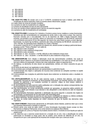 a)   R$ 4.000,00
 b)   R$ 3.000,00
 c)   R$ 2.000,00
 d)   R$ 1.500,00
 e)   R$ 1.000,00

738) (ESAF/TFC-1996) De acordo com a Lei n.º 6.404/76, consideram-se lucro a realizar, para efeito de
    constituição de reserva específica, todos os eventos abaixo relacionados, exceto:
a) o saldo credor da conta de correção monetária
b) o aumento do valor do investimento em coligadas
c) o produto da reavaliação de bens do ativo permanente
d) o lucro em vendas a prazo realizável após o término do exercício seguinte
e) o aumento do valor do investimento em controladas

739) (ESAF/TCU-2000) A empresa S.A. Indústria e Comércio produz tornos metálicos e outras ferramentas
   industriais que são comercializados em operações de venda, tanto a vista como a prazo. Seu exercício
   financeiro coincide com o ano-calendário. Em 21 de dezembro de 1999 o Diretor Financeiro dessa
   empresa, que também é seu acionista, obteve na Tesouraria um empréstimo de R$ 6.000,00, assinando
   uma promissória vencível em 25 do mês seguinte. No mesmo dia, esse Diretor comprou a prazo algumas
   ferramentas, na própria loja da fábrica, assinando três notas promissórias de R$ 600,00, vencíveis a 60,
   120 e 180 dias. As operações foram debitadas em Títulos a Receber.
   Ao encerrar o exercício em 31 de dezembro do referido ano, deverá constar no balanço patrimonial dessa
   empresa a conta “Títulos a Receber” com saldo de
a) R$ 7.800,00 no ativo circulante
b) R$ 7.800,00 no ativo realizável a longo prazo
c) R$ 6.000,00 no ativo circulante
d) R$ 6.000,00 no ativo circulante e de R$ 1.800,00 no ativo realizável a longo prazo
e) R$ 1.800,00 no ativo circulante e de R$ 6.000,00 no ativo realizável a longo prazo

740) (INSS/CESPE-98) Com relação à elaboração anual das demonstrações contábeis, nas quais as
    empresas devem observar os princípios fundamentais de contabilidade e uma série de normas que tratam
    dos seus critérios de preparação, inclusive das notas explicativas. julgue os seguintes itens.
(1) No balanço, os elementos do ativo devem ser apresentados, sempre, em ordem crescente de grau de
    liquidez.
(2) As obras de arte devem ser registradas no ativo diferido.
(3) As provisões para contingências devem ser apresentadas no patrimônio líquido.
(4) A demonstração das origens e aplicações de recursos deve evidenciar as variações ocorridas no capital
    circulante liquido.
(5) A demonstração das mutações do patrimônio liquido deve evidenciar os dividendos sobre o resultado do
    exercício.

741) (PCF/UnB/CESPE-97) Ao fim de cada exercício social, a diretoria fará elaborar, com base na
    escrituração mercantil da companhia, as demonstrações financeiras, que deverão exprimir com clareza a
    situação do patrimônio e as mutações ocorridas no exercício. Julgue os itens abaixo, relativos a
    demonstrações financeiras.
(1) As demonstrações de cada exercício serão publicadas com a indicação dos valores correspondentes das
    demonstrações de dois exercícios anteriores.
(2) Nas demonstrações, as contas semelhantes poderão ser agrupadas; os pequenos saldos poderão ser
    agregados, desde que indicada a sua natureza e não ultrapassem a dois décimos do valor do respectivo
    grupo de contas.
(3) As demonstrações financeiras registrarão a destinação dos lucros segundo a proposta dos órgãos da
    administração, no pressuposto de sua aprovação pela assembléia geral.
(4) As demonstrações financeiras do exercício em que houver modificação de métodos ou critérios contábeis,
    de efeitos relevantes, deverão indicá-la em nota explicativa e ressaltar esses efeitos.
(5) No ativo, as contas serão dispostas em ordem crescente de grau de liquidez dos elementos nelas
    registrados.

742) (ESAF-CVM/2001) Observando atentamente as afirmações abaixo listadas, podemos dizer que a única
    que expressa inteiramente a verdade é a seguinte:
a) Embora sendo uma conta de saldo credor, a conta Amortização Acumulada deverá constar do Ativo
    Permanente no Balanço Patrimonial, como conta redutora do subgrupo Ativo Diferido.
b) A Demonstração de Lucros ou Prejuízos Acumulados deverá indicar o montante do lucro líquido por ação do
    capital social.
c) A lei determina que o exercício social deverá ter a duração de um ano, mas a classificação de contas
    patrimoniais no circulante ou longo prazo não só poderá, como deverá ser diferente de um ano, na
    companhia em que o ciclo operacional da empresa tiver duração maior que o exercício social.

                                                                                                              11
 