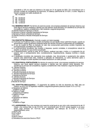 equivalente a 10% do valor da cobertura e foi pago em 31 de agosto de 2001. Em consonância com o
    princípio contábil da competência de exercícios, no balanço patrimonial de 31/12/01, a conta “Seguros a
    Vencer” constará com saldo atualizado de
      R$ 175.000,00
  a)
  b) R$ 30.000,00
  c) R$ 20.000,00
  d) R$ 17.500,00
  e) R$ 12.500,00

113) (MEMÓRIA/1999-SP) No término do exercício social, uma empresa prestadora de serviços observou que
    havia alguns serviços prestados a clientes que não estavam ainda faturados. Em obediência ao princípio da
    Competência, registrou contabilmente o fato mediante o seguinte lançamento:
a) Clientes Diversos a Serviços a Faturar
b) Serviços a Faturar a Receita Antecipada de Serviços
c) Serviços a Faturar a Receita de Serviços
d) Clientes Diversos a Receita Antecipada de Serviços
e) n.d.a.

114) (ESAF/AFTN-1994/setemb.) Assinale a opção com texto incorreto:
a) O princípio da Prudência impõe a escolha da hipótese de que resulte menor patrimônio líquido, quando se
   apresentarem opções igualmente aceitáveis diante dos demais Princípios Fundamentais de Contabilidade
b) O uso da moeda do País na tradução do valor dos componentes patrimoniais constitui imperativo de
   homogeneização quantitativa dos mesmos.
c) O reconhecimento simultâneo das receitas e despesas, quando correlatas, é conseqüência natural do
   respeito ao período em que ocorrer sua geração
d) O desaparecimento, parcial ou total, de um passivo, qualquer que seja o motivo, e o surgimento de um
   passivo, sem o correspondente ativo, considerando-se, respectivamente, despesa incorrida e receita
   realizada.
e) A atualização monetária não representa nova avaliação, mas, tão-somente, o ajustamento dos valores
   originais para determinada data, mediante a aplicação de indexadores, ou outros elementos aptos a
   traduzir a variação do poder aquisitivo da moeda nacional em um dado período.

 115) (ESAF/FISCAL-FORTALEZA/98) No término do exercício social, uma empresa prestadora de serviços
    observou que havia alguns serviços prestados a clientes que não estavam ainda faturados. Em
    obediência ao princípio da Competência, registrou contabilmente o fato mediante o seguinte lançamento:
 a) Clientes Diversos
  a Serviços a Faturar
 b) Serviços a Faturar
  a Receita Antecipada de Serviços
 c) Receita Antecipada de Serviços
  a Receita de Serviços
 d) Clientes Diversos
  a Receita Antecipada de Serviços
 e) Serviços a Faturar
a Receita de Serviços

116) (ESAF/TTN-1994/vespertino) - O pagamento de salários do mês de dezembro de 1992, feito em
    cheque, em 05.01.93, foi registrado mediante o seguinte lançamento (exercício social: 01.01 a 31/12):
a) Despesas de Salários
  a Salários a Pagar
b) Salários a Pagar
  a Despesas de Salários
c) Salários a Pagar
  a Bancos
d) Despesas de Salários
  a Bancos
e) Bancos
  a Salários a Pagar

117) (AGERS/RS/98) Para uma empresa com exercício social igual ao ano civil e ciclo operacional de até 12
    meses, uma compra feita no dia 10.12.X0, com vencimento para 15.12.X1 (prazo superior a um ano),
    sendo paga somente em 10.01.X2, será classificada nos balanços de 31.12.X0 e 31.12.X1,
    respectivamente, como:
a) PELP e PC
b) PC e PELP
c) PC e PC
d) PELP e PELP
e) Resultados de exercícios futuros e PELP.



                                                                                                                11
 