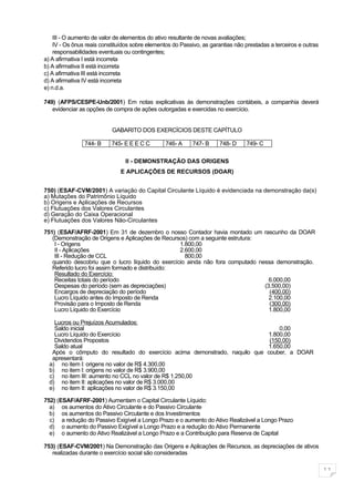 III - O aumento de valor de elementos do ativo resultante de novas avaliações;
    IV - Os ônus reais constituídos sobre elementos do Passivo, as garantias não prestadas a terceiros e outras
    responsabilidades eventuais ou contingentes;
a) A afirmativa I está incorreta
b) A afirmativa II está incorreta
c) A afirmativa III está incorreta
d) A afirmativa IV está incorreta
e) n.d.a.

749) (AFPS/CESPE-Unb/2001) Em notas explicativas às demonstrações contábeis, a companhia deverá
   evidenciar as opções de compra de ações outorgadas e exercidas no exercício.


                           GABARITO DOS EXERCÍCIOS DESTE CAPÍTULO

                744- B     745- E E E C C        746- A     747- B     748- D    749- C

                                II - DEMONSTRAÇÃO DAS ORIGENS
                               E APLICAÇÕES DE RECURSOS (DOAR)


750) (ESAF-CVM/2001) A variação do Capital Circulante Líquido é evidenciada na demonstração da(s)
a) Mutações do Patrimônio Líquido
b) Origens e Aplicações de Recursos
c) Flutuações dos Valores Circulantes
d) Geração do Caixa Operacional
e) Flutuações dos Valores Não-Circulantes

751) (ESAF/AFRF-2001) Em 31 de dezembro o nosso Contador havia montado um rascunho da DOAR
   (Demonstração de Origens e Aplicações de Recursos) com a seguinte estrutura:
    I - Origens                                    1.800,00
    II - Aplicações                                2.600,00
    III - Redução de CCL                             800,00
   quando descobriu que o lucro líquido do exercício ainda não fora computado nessa demonstração.
   Referido lucro foi assim formado e distribuído:
    Resultado do Exercício:
    Receitas totais do período                                                    6.000,00
    Despesas do período (sem as depreciações)                                   (3.500,00)
    Encargos de depreciação do período                                            (400,00)
    Lucro Líquido antes do Imposto de Renda                                       2.100,00
    Provisão para o Imposto de Renda                                              (300,00)
    Lucro Líquido do Exercício                                                    1.800,00

    Lucros ou Prejuízos Acumulados:
    Saldo inicial                                                               0,00
    Lucro Líquido do Exercício                                             1.800,00
    Dividendos Propostos                                                    (150,00)
    Saldo atual                                                            1.650,00
   Após o cômputo do resultado do exercício acima demonstrado, naquilo que couber, a DOAR
   apresentará:
  a) no item I: origens no valor de R$ 4.300,00
  b) no item I: origens no valor de R$ 3.900,00
  c) no item III: aumento no CCL no valor de R$ 1.250,00
  d) no item II: aplicações no valor de R$ 3.000,00
  e) no item II: aplicações no valor de R$ 3.150,00

752) (ESAF/AFRF-2001) Aumentam o Capital Circulante Líquido:
  a) os aumentos do Ativo Circulante e do Passivo Circulante
  b) os aumentos do Passivo Circulante e dos Investimentos
  c) a redução do Passivo Exigível a Longo Prazo e o aumento do Ativo Realizável a Longo Prazo
  d) o aumento do Passivo Exigível a Longo Prazo e a redução do Ativo Permanente
  e) o aumento do Ativo Realizável a Longo Prazo e a Contribuição para Reserva de Capital

753) (ESAF-CVM/2001) Na Demonstração das Origens e Aplicações de Recursos, as depreciações de ativos
   realizadas durante o exercício social são consideradas

                                                                                                                  11
 