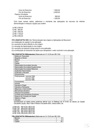 Início do Exercício                               1.600,00
         Fim do Exercício                                  2.400,00
    Passivo Circulante
         Início do Exercício                                 900,00
         Fim do Exercício                                  1.200,00
   Com base nesses dados, determine o montante das aplicações de recursos da referida
   demonstração e marque a opção que contém

 a) R$ 2.300,00
 b) R$ 800,00
 c) R$ 1.900,00
 d) R$ 1.100,00
 e) R$ 2.500,00

757) (ESAF/AFTN-1991) Na “Demonstração das origens e Aplicações de Recursos”,
a) a realização do capital é uma aplicação
b) o aumento do ativo diferido é uma origem
c) o encargo de depreciação é uma origem
d) o aumento do exigível a longo prazo é uma aplicação
e) a contribuição do subscritor de ações que ultrapassar o valor nominal é uma aplicação

758) (ESAF/AFTN-1994/setembro) Balancete em 31.12.93 (em R$ 1,00)
    Ações em Tesouraria                                                           2
    Aluguéis a Vencer                                                             1
    Bancos                                                                        3
    Caixa                                                                         2
    Capital                                                                      43
    Depreciação Acumulada Veículos                                                6
    Depreciação Acumulada Equipamentos                                            4
    Depreciação Acumulada Máquinas                                                3
    Duplicatas Descontadas                                                        7
    Duplicatas a Receber                                                         20
    Equipamentos                                                                  8
    Financiamento - vencível 1994                                                 1
                    vencível 1995                                                 2
                    vencível 1996                                                 2
    Fornecedores                                                                 17
    Imóveis                                                                      30
    Impostos a Pagar                                                              2
    Impostos a Recuperar                                                          1
    Máquinas e Instrumentos                                                       5
    Mercadorias (devedor)                                                         9
    Prejuízos Acumulados                                                          4
    Provisão para Devedores Duvidosos                                             1
    Reserva de Correção de Capital                                                8
    Salários a Pagar                                                              1
    Veículos                                                                     12
   Considerando os dados acima podemos afirmar que, no Balanço de 31.12.93,      os valores do Capital
   Circulante Líquido, Ativo Total e Passivo Circulante eram, nessa ordem, de:

 a) R$ 9,00, R$ 72,00 e R$ 21,00
 b) R$ 7,00, R$ 63,00 e R$ 28,00
 c) R$ 3,00, R$ 70,00 e R$ 25,00
 d) R$ 7,00, R$ 70,00 e R$ 21,00
 e) R$ 14,00, R$ 63,00 e R$ 21,00

759) (ESAF/AFTN-1994/setembro) Balancete em 31.12.93 (em R$ 1,00)
    Bancos                                                         8
    Caixa                                                          5
    Capital                                                       20

                                                                                                         11
 