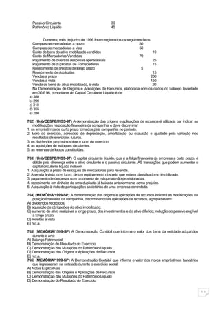 Passivo Circulante                                  30
   Patrimônio Líquido                                  45


         Durante o mês de junho de 1996 foram registrados os seguintes fatos.
   Compras de mercadorias a prazo                                    80
   Compras de mercadorias a vista                                    50
   Custo de bens do ativo imobilizado vendidos                                10
   Custo de Mercadorias Vendidas                                     70
   Pagamento de diversas despesas operacionais                                25
   Pagamento de duplicatas de Fornecedores                                    15
   Recebimento de créditos de longo prazo                             5
   Recebimento de duplicatas                                                  15
   Vendas a prazo                                                           200
   Vendas a vista                                                           150
   Venda de bens do ativo imobilizado, a vista                                20
   Na Demonstração de Origens e Aplicações de Recursos, elaborada com os dados do balanço levantado
   em 30.6.96, o montante do Capital Circulante Líquido é de:
 a) 380
 b) 290
 c) 310
 d) 355
 e) 280

762) (Unb/CESPE/INSS-97) A demonstração das origens e aplicações de recursos é utilizada par indicar as
    modificações na posição financeira da companhia e deve discriminar
1. os empréstimos de curto prazo tomados pela companhia no período.
2. lucro do exercício, acrescido de depreciação, amortização ou exaustão e ajustado pela variação nos
    resultados de exercícios futuros.
3. os dividendos propostos sobre o lucro do exercício.
4. as aquisições de estoques circulantes.
5. as reservas de lucros constituídas.

763) (Unb/CESPE/INSS-97) O capital circulante líquido, que é a folga financeira da empresa a curto prazo, é
    obtido pela diferença entre o ativo circulante e o passivo circulante. AS transações que podem aumentar o
    capital circulante líquido incluem
1. A aquisição a prazo de estoques de mercadorias para revenda.
2. A venda à vista, com lucro, de um equipamento obsoleto que estava classificado no imobilizado.
3. pagamento de despesas com o conserto de máquinas não-provisionadas.
4. recebimento em dinheiro de uma duplicata já baixada anteriormente como prejuízo.
5. A aquisição à vista de participações societárias de uma empresa controlada.

764) (MEMÓRIA/1999-SP) A demonstração das origens e aplicações de recursos indicará as modificações na
    posição financeira da companhia, discriminando as aplicações de recursos, agrupadas em:
A) dividendos recebidos;
B) aquisição de obrigações do ativo imobilizado;
C) aumento do ativo realizável a longo prazo, dos investimentos e do ativo diferido; redução do passivo exigível
    a longo prazo.
D) receitas a vista
E) n.d.a.

765) (MEMÓRIA/1999-SP) A Demonstração Contábil que informa o valor dos bens da entidade adquiridos
   durante o ano:
A) Balanço Patrimonial
B) Demonstração do Resultado do Exercício
C) Demonstração das Mutações do Patrimônio Líquido
D) Demonstração das Origens e Aplicações de Recursos
E) n.d.a.
766) (MEMÓRIA/1999-SP) A Demonstração Contábil que informa o valor dos novos empréstimos bancários
   que ingressaram na entidade durante o exercício social:
A) Notas Explicativas
B) Demonstração das Origens e Aplicações de Recursos
C) Demonstração das Mutações do Patrimônio Líquido
D) Demonstração do Resultado do Exercício


                                                                                                                   11
 