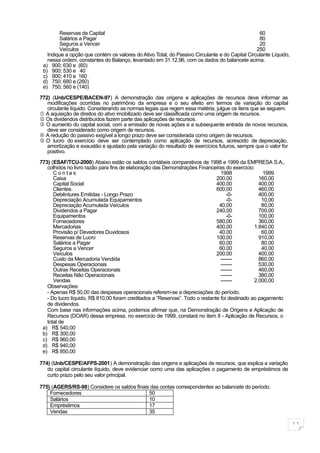 Reservas de Capital                                                                      60
        Salários a Pagar                                                                         80
        Seguros a Vencer                                                                         20
        Veículos                                                                                250
   Indique a opção que contém os valores do Ativo Total, do Passivo Circulante e do Capital Circulante Líquido,
   nessa ordem, constantes do Balanço, levantado em 31.12.96, com os dados do balancete acima.
 a) 900; 630 e (60)
 b) 900; 530 e 40
 c) 900; 410 e 160
 d) 750; 680 e (260)
 e) 750; 560 e (140)

772) (Unb/CESPE/BACEN-97) A demonstração das origens e aplicações de recursos deve informar as
   modificações ocorridas no patrimônio da empresa e o seu efeito em termos de variação do capital
   circulante líquido. Considerando as normas legais que regem essa matéria, julgue os itens que se seguem.
 A aquisição de direitos do ativo imobilizado deve ser classificada como uma origem de recursos.
 Os dividendos distribuídos fazem parte das aplicações de recursos.
 O aumento do capital social, com a emissão de novas ações e a subsequente entrada de novos recursos,
   deve ser considerado como origem de recursos.
 A redução do passivo exigível a longo prazo deve ser considerada como origem de recursos.
 O lucro do exercício deve ser contemplado como aplicação de recursos, acrescido de depreciação,
   amortização e exaustão e ajustado pela variação do resultado de exercícios futuros, sempre que o valor for
   positivo.

773) (ESAF/TCU-2000) Abaixo estão os saldos contábeis comparativos de 1998 e 1999 da EMPRESA S.A.,
   colhidos no livro razão para fins de elaboração das Demonstrações Financeiras do exercício:
      Contas                                                                    1998               1999
      Caixa                                                                   200,00             160,00
      Capital Social                                                          400,00             400,00
      Clientes                                                                600,00             460,00
      Debêntures Emitidas - Longo Prazo                                            -0-           400,00
      Depreciação Acumulada Equipamentos                                           -0-            10,00
      Depreciação Acumulada Veículos                                           40,00              80,00
      Dividendos a Pagar                                                      240,00             700,00
      Equipamentos                                                                 -0-           100,00
      Fornecedores                                                            580,00             360,00
      Mercadorias                                                             400,00           1.840,00
      Provisão p/ Devedores Duvidosos                                          40,00              60,00
      Reservas de Lucro                                                       100,00             910,00
      Salários a Pagar                                                         60,00              80,00
      Seguros a Vencer                                                         60,00              40,00
      Veículos                                                                200,00             400,00
      Custo da Mercadoria Vendida                                               -------          860,00
      Despesas Operacionais                                                     -------          530,00
      Outras Receitas Operacionais                                              -------          460,00
      Receitas Não Operacionais                                                 -------          380,00
      Vendas                                                                    -------        2.000,00
   Observações:
   - Apenas R$ 50,00 das despesas operacionais referem-se a depreciações do período.
   - Do lucro líquido, R$ 810,00 foram creditados a “Reservas”. Todo o restante foi destinado ao pagamento
   de dividendos.
   Com base nas informações acima, podemos afirmar que, na Demonstração de Origens e Aplicação de
   Recursos (DOAR) dessa empresa, no exercício de 1999, constará no item II - Aplicação de Recursos, o
   total de
 a) R$ 540,00
 b) R$ 300,00
 c) R$ 960,00
 d) R$ 940,00
 e) R$ 850,00

774) (Unb/CESPE/AFPS-2001) A demonstração das origens e aplicações de recursos, que explica a variação
   do capital circulante líquido, deve evidenciar como uma das aplicações o pagamento de empréstimos de
   curto prazo pelo seu valor principal.

775) (AGERS/RS-98) Considere os saldos finais das contas correspondentes ao balancete do período.
    Fornecedores                             50
    Salários                                 10
    Empréstimos                              17
    Vendas                                   35

                                                                                                                  11
 