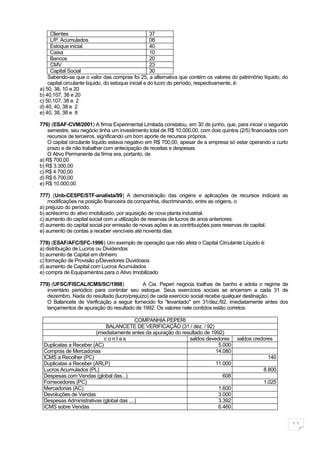 Clientes                                         37
     L/P. Acumulados                                  08
     Estoque inicial                                  40
     Caixa                                            10
     Bancos                                           20
     CMV                                              23
     Capital Social                                   30
    Sabendo-se que o valor das compras foi 25, a alternativa que contém os valores do patrimônio líquido, do
    capital circulante líquido, do estoque inicial e do lucro do período, respectivamente, é:
a) 50, 38, 10 e 20
b) 40,107, 38 e 20
c) 50,107, 38 e 2
d) 40, 40, 38 e 2
e) 40, 38, 38 e 8

776) (ESAF-CVM/2001) A firma Experimental Limitada constatou, em 30 de junho, que, para iniciar o segundo
    semestre, seu negócio tinha um investimento total de R$ 10.000,00, com dois quintos (2/5) financiados com
    recursos de terceiros, significando um bom aporte de recursos próprios.
    O capital circulante líquido estava negativo em R$ 700,00, apesar de a empresa só estar operando a curto
    prazo e de não trabalhar com antecipação de receitas e despesas.
    O Ativo Permanente da firma era, portanto, de
a) R$ 700,00
b) R$ 3.300,00
c) R$ 4.700,00
d) R$ 6.700,00
e) R$ 10.000,00

777) (Unb-CESPE/STF-analista/99) A demonstração das origens e aplicações de recursos indicará as
    modificações na posição financeira da companhia, discriminando, entre as origens, o
a) prejuízo do período.
b) acréscimo do ativo imobilizado, por aquisição de nova planta industrial.
c) aumento do capital social com a utilização de reservas de lucros de anos anteriores.
d) aumento do capital social por emissão de novas ações e as contribuições para reservas de capital.
e) aumento de contas a receber vencíveis até noventa dias.

778) (ESAF/AFC/SFC-1996) Um exemplo de operação que não afeta o Capital Circulante Líquido é:
a) distribuição de Lucros ou Dividendos
b) aumento de Capital em dinheiro
c) formação de Provisão p/Devedores Duvidosos
d) aumento de Capital com Lucros Acumulados
e) compra de Equipamentos para o Ativo Imobilizado

779) (UFSC/FISCAL/ICMS/SC/1998)             A Cia. Peperi negocia toalhas de banho e adota o regime de
   inventário periódico para controlar seu estoque. Seus exercícios sociais se encerram a cada 31 de
   dezembro. Nada do resultado (lucro/prejuízo) de cada exercício social recebe qualquer destinação.
   O Balancete de Verificação a seguir fornecido foi "levantado" em 31/dez./92, imediatamente antes dos
   lançamentos de apuração do resultado de 1992. Os valores nele contidos estão corretos.

                                          COMPANHIA PEPERI
                           BALANCETE DE VERIFICAÇÃO (31 / dez. / 92)
                       (imediatamente antes da apuração do resultado de 1992)
                           contas                             saldos devedores        saldos credores
 Duplicatas a Receber (AC)                                                 5.000
 Compras de Mercadorias                                                   14.080
 ICMS a Recolher (PC)                                                                               140
 Duplicatas a Receber (ARLP)                                              11.000
 Lucros Acumulados (PL)                                                                           8.800
 Despesas com Vendas (global das...)                                         608
 Fornecedores (PC)                                                                                1.025
 Mercadorias (AC)                                                          1.600
 Devoluções de Vendas                                                      3.000
 Despesas Administrativas (global das ....)                                3.392
 ICMS sobre Vendas                                                         6.460


                                                                                                                11
 