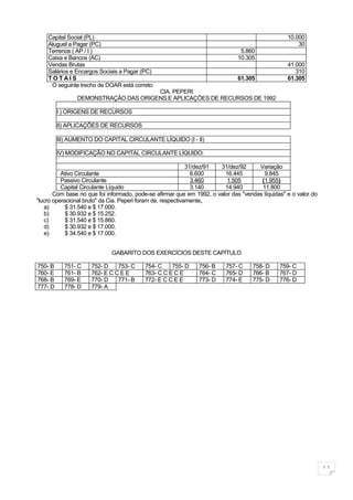 Capital Social (PL)                                                                          10.000
    Aluguel a Pagar (PC)                                                                             30
    Terrenos ( AP / I )                                                        5.860
    Caixa e Bancos (AC)                                                       10.305
    Vendas Brutas                                                                                41.000
    Salários e Encargos Sociais a Pagar (PC)                                                        310
    TOTAIS                                                                    61.305             61.305
     O seguinte trecho de DOAR está correto:
                                      CIA. PEPERI
                DEMONSTRAÇÃO DAS ORIGENS E APLICAÇÕES DE RECURSOS DE 1992

         I ) ORIGENS DE RECURSOS

         II) APLICAÇÕES DE RECURSOS

         III) AUMENTO DO CAPITAL CIRCULANTE LÍQUIDO (I - II)

         IV) MODIFICAÇÃO NO CAPITAL CIRCULANTE LÍQUIDO:

                                                             31/dez/91 31/dez/92     Variação
          Ativo Circulante                                     6.600    16.445         9.845
          Passivo Circulante                                   3.460     1.505        (1.955)
          Capital Circulante Líquido                           3.140    14.940        11.800
       Com base no que foi informado, pode-se afirmar que em 1992, o valor das "vendas líquidas" e o valor do
"lucro operacional bruto" da Cia. Peperi foram de, respectivamente,
   a)       $ 31.540 e $ 17.000.
   b)       $ 30.932 e $ 15.252.
   c)       $ 31.540 e $ 15.860.
   d)       $ 30.932 e $ 17.000.
   e)       $ 34.540 e $ 17.000.


                             GABARITO DOS EXERCÍCIOS DESTE CAPÍTULO

750- B     751- C    752- D    753- C     754- C    755- D     756- B    757- C    758- D     759- C
760- E     761- B    762- E C C E E       763- C C E C E       764- C    765- D    766- B     767- D
768- B     769- E    770- D    771- B     772- E C C E E       773- D    774- E    775- D     776- D
777- D     778- D    779- A




                                                                                                                11
 