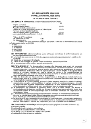 XIV - DEMONSTRAÇÃO DE LUCROS
                                  OU PREJUÍZOS ACUMULADOS (DLPA)
                                    E A DISTRIBUIÇÃO DE DIVIDENDO

   780) (ESAF/AFTN-1994/setembro) Dados Contábeis da Comercial PVA Ltda.
                                                                      R$
    - Prejuízo Acumulado
      Saldo do Balanço Anterior                                     600,00
    - Ajuste Credor do Exercício Anterior
      Excesso de Provisão para Imposto de Renda (Valor original)    100,00
    - Reversão da Reserva de Contingência
      Saldo do Balanço Anterior (Valor original)                    200,00
    - Lucro Líquido do Exercício Findo em 31.12.93                1.200,00

      Valores da UFIR (hipotéticos)
      Do Balanço de 31.12.93                 6,00
      Do Balanço Anterior                    1,50
             Com base nos dados acima indique a opção que contém o saldo final da Demonstração de Lucros e
ou Prejuízos Acumulados em 31.12.93
    a) zero
    b) R$ 2.400,00
    c) R$ 4.800,00
    d) R$ 1.500,00
    e) R$ 1.800,00

   781) (PF/PERITO/1993) A Demonstração de Lucros e Prejuízos acumulados, de conformidade coma Lei
       6404/76, descriminará, entre outros:
   (A) as transferências para reserva, os dividendos, a parcela dos lucros incorporada ao capital e o saldo ao fim
       do período.
   (B) O saldo das contas do patrimônio líquido.
   (C) O lucro ou prejuízo líquido do exercício e o seu montante por ação do Capital Social.
   (D) As reversões de provisões e o lucro operacional do exercício.

   782)(PCF/UnB/CESPE-97) As demonstrações financeiras são elaboradas para cumprir as obrigações
       societárias das empresas, com a finalidade de dar conhecimento aos interessados sobre a sua situação
       econômico-financeira e permitir uma série de decisões sobre investimentos, gerenciamento de recursos,
       direitos trabalhistas, dividendos e outras. Os objetivos principais a serem atingidos na divulgação são os
       relativos à informação não-enganosa, clara e concisa, de maneira a dar representatividade às
       demonstrações, para que sirvam de instrumentos valiosos a orientar as decisões a serem tomadas com
       base nela. Relativamente a esse tema, julgue os seguintes itens.
   (1) A Lei das Sociedades por Ações determina a obrigatoriedade de divulgação do montante do lucro ou
       prejuízo líquido por ação do capital social da companhia, mais comumente denominado lucro por ação, na
       demonstração do resultado do exercício.
   (2) A demonstração de lucros ou prejuízos acumulados ganha relevância em razão do dividendo obrigatório
       das sociedades por ações e pela possibilidade de segregar parcelas do lucro do exercício para a formação
       da reserva de lucros a realizar e reservas de contingências, as quais estarão sujeitas à incidência do
       dividendo obrigatório no futuro, quando forem revertidas para lucros ou prejuízos acumulados.
   (3) A demonstração das mutações do patrimônio liquido, que é de muita utilidade, pois fornece a
       movimentação ocorrida durante o exercício nas diversas contas componentes do patrimônio líquido, deve
       ser preparada também de forma obrigatória por todas as sociedades constituídas sob a égide da Lei das
       Sociedades por Ações.
   (4) A demonstração das origens e aplicações de recursos deve evidenciar as movimentações patrimoniais
       ocorridas no exercício social, dando ênfase a todos os valores de ingresso e saída de recursos de curto
       prazo, afetando, por conseqüência, os elementos não-circulantes.
   (5) As demonstrações financeiras serão complementadas por notas explicativas e outros quadros analíticos ou
       demonstrações contábeis necessários para o esclarecimento da situação patrimonial e dos resultados do
       exercício, referindo-se, por exemplo, aos investimentos em outras sociedades, quando relevantes.

   783) (Unb-CESPE/STF-analista/99) A demonstração de lucros ou prejuízos acumulados discriminará a(s)
   a) receitas do período.
   b) participação de administradores nos resultados.
   c) participação de partes beneficiárias nos resultados.
   d) parcela dos lucros incorporada ao capital social no período.
   e) participação de debenturistas nos resultados.




                                                                                                                     11
 