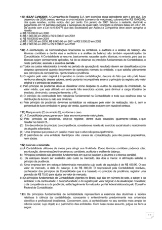 119) (ESAF-CVM/2001) A Companhia de Reparos S.A. tem exercício social coincidente com o ano civil. Em
    dezembro de 2000 prestou serviços a uma indústria (conserto de máquinas), cobrando-lhe R$ 10.000,00,
    dos quais recebeu, contra recibo, dez por cento. Em janeiro de 2001 faturou o restante, dividindo o
    pagamento em 18 parcelas mensais e sucessivas de igual valor, vencendo a primeira delas em 31.01.01.
    De acordo com a Lei no 6.404/76 (Lei das Sociedades por Ações) a Companhia deve assim apropriar a
    receita
a) R$ 10.000,00 em 2000
b) R$ 1.000,00 em 2000 e R$ 9.000,00 em 2001
c) R$ 10.000,00 em 2001
d) R$ 1.000,00 em 2000; R$ 6.000,00 em 2001 e R$ 3.000,00 em 2002
e) R$ 7.000,00 em 2001 e R$ 3.000,00 em 2002

120) A escrituração, as Demonstrações financeiras ou contábeis, a auditoria e a análise de balanço são
    técnicas contábeis e dentre elas a auditoria e a análise de balanço são também especializações da
    Contabilidade. A Contabilidade se resume, basicamente, naquelas quatro técnicas, no entanto, para que as
    técnicas sejam corretamente aplicadas, há de se observar os princípios fundamentais de Contabilidade, e
    neste particular, assinale a assertiva correta.
a) Todos os custos relacionados à venda no período de apuração do resultado devem ser classificados como
    despesa operacional quando decorrerem de operações normais da entidade, o que satisfaz plenamente
    aos princípios da competência, oportunidade e prudência.
b) O registro pelo valor original é imperativo à correta contabilização, decorre do fato que não pode haver
    nenhuma alteração desses valores, sendo portanto incompatíveis entre si o princípio do registro pelo valor
    original e o princípio da prudência.
c) Pelo princípio da prudência deve-se classificar como despesa os custos de aquisição de imobilizado, de
    valor médio, que seja utilizado em somente três exercícios sociais, para diminuir a carga tributária de
    imediato, diminuindo, conseqüentemente, o PL.
d) O princípio da continuidade tem relevância fundamental na Contabilidade e toda sua essência esta na
    distribuição de lucros ou não aos diretores.
e) Pelo princípio da prudência devemos contabilizar os estoques pelo valor de realização, isto é, com o
    percentual de lucro embutido no preço de venda, quando estas estivem com razoável certeza.

121) Marque certo (C) ou errado (E), conforme o caso.
(1) A Contabilidade preocupa-se com fatos economicamente valorizáveis.
(2) Pelo princípio da prudência, deve-se registrar, dentre duas situações igualmente válidas, a que
    resultar no menor PL.
(3) Em decorrência do princípio da competência, considera-se receita do exercício social atual o recebimento
    de aluguéis adiantados.
(4) Uma empresa que possui um passivo maior que o ativo não possui patrimônio.
(5) O patrimônio de uma entidade filantrópica não carece de contabilização, pois não possui proprietários,
    nem sócios.

122) Assinale a incorreta.
a) A Contabilidade utiliza-se de meios para atingir sua finalidade. Como técnicas contábeis podemos citar:
   escrituração, demonstrações financeiras ou contábeis, auditoria e análise de balanço.
b) Princípios contábeis são preceitos fundamentais em que se baseiam a doutrina e a técnica contábil.
c) Os estoques devem ser avaliados pelo custo ou mercado, dos dois o menor. A afirmação satisfaz o
   princípio da prudência.
d) Uma empresa tem em estoque determinada mercadoria cujo custo de aquisição é de R$ 450,00. O seu
   valor de mercado, à data do balanço, é de R$ 380,00. O responsável pela Contabilidade resolveu,
   conhecedor dos princípios de Contabilidade que é e baseado no princípio da prudência, registrar uma
   provisão de R$ 70,00 para ajustar ao valor de mercado.
e) Os princípios fundamentais de Contabilidade vigentes no Brasil, que são em número de sete, a saber: o da
   entidade; o da continuidade; o da oportunidade; o do registro pelo valor original; o da atualização monetária;
   o da competência e o da prudência, estão legalmente formalizados por lei federal elaborada pelo Conselho
   Federal de Contabilidade.

123) Os princípios fundamentais de contabilidade representam a essência das doutrinas e teorias
   relativas à ciência da contabilidade, consoante o entendimento predominante nos universos
   científico e profissional brasileiros. Concernem, pois, à contabilidade no seu sentido mais amplo de
   ciência social, cujo objeto é o patrimônio das entidades. Com base nesse assunto, julgue os itens a
   seguir.

                                                                                                                    11
 