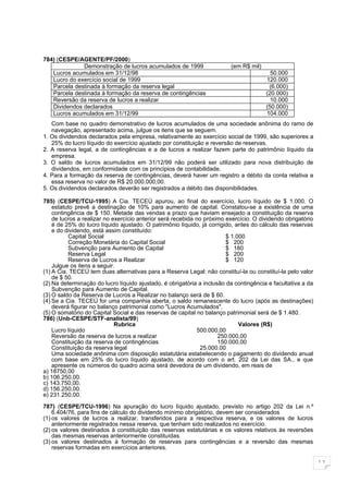 784) (CESPE/AGENTE/PF/2000)
              Demonstração de lucros acumulados de 1999                  (em R$ mil)
   Lucros acumulados em 31/12/98                                                         50.000
   Lucro do exercício social de 1999                                                   120.000
   Parcela destinada à formação da reserva legal                                        (6.000)
   Parcela destinada à formação da reserva de contingências                            (20.000)
   Reversão da reserva de lucros a realizar                                              10.000
   Dividendos declarados                                                               (50.000)
   Lucros acumulados em 31/12/99                                                       104.000
   Com base no quadro demonstrativo de lucros acumulados de uma sociedade anônima do ramo de
   navegação, apresentado acima, julgue os itens que se seguem.
1. Os dividendos declarados pela empresa, relativamente ao exercício social de 1999, são superiores a
   25% do lucro líquido do exercício ajustado por constituição e reversão de reservas.
2. A reserva legal, a de contingências e a de lucros a realizar fazem parte do patrimônio líquido da
   empresa.
3. O saldo de lucros acumulados em 31/12/99 não poderá ser utilizado para nova distribuição de
   dividendos, em conformidade com os princípios de contabilidade.
4. Para a formação da reserva de contingências, deverá haver um registro a débito da conta relativa a
   essa reserva no valor de R$ 20.000.000,00.
5. Os dividendos declarados deverão ser registrados a débito das disponibilidades.

785) (CESPE/TCU-1995) A Cia. TECEÚ apurou, ao final do exercício, lucro líquido de $ 1.000. O
    estatuto prevê a destinação de 10% para aumento de capital. Constatou-se a existência de uma
    contingência de $ 150. Metade das vendas a prazo que haviam ensejado a constituição da reserva
    de lucros a realizar no exercício anterior será recebida no próximo exercício. O dividendo obrigatório
    é de 25% do lucro líquido ajustado. O patrimônio líquido, já corrigido, antes do cálculo das reservas
    e do dividendo, está assim constituído:
          Capital Social                                                $ 1.000
          Correção Monetária do Capital Social                          $ 200
          Subvenção para Aumento de Capital                             $ 180
          Reserva Legal                                                 $ 200
          Reserva de Lucros a Realizar                                  $ 120
    Julgue os itens a seguir.
(1) A Cia. TECEÚ tem duas alternativas para a Reserva Legal: não constituí-la ou constituí-la pelo valor
    de $ 50.
(2) Na determinação do lucro líquido ajustado, é obrigatória a inclusão da contingência e facultativa a da
    Subvenção para Aumento de Capital.
(3) O saldo da Reserva de Lucros a Realizar no balanço será de $ 60.
(4) Se a Cia. TECEÚ for uma companhia aberta, o saldo remanescente do lucro (após as destinações)
    deverá figurar no balanço patrimonial como "Lucros Acumulados".
(5) O somatório do Capital Social e das reservas de capital no balanço patrimonial será de $ 1.480.
786) (Unb-CESPE/STF-analista/99)
                             Rubrica                                         Valores (R$)
    Lucro líquido                                             500.000,00
    Reversão da reserva de lucros a realizar                         250.000,00
    Constituição da reserva de contingências                         150.000,00
    Constituição da reserva legal                              25.000.00
    Uma sociedade anônima com disposição estatutária estabelecendo o pagamento do dividendo anual
    com base em 25% do lucro líquido ajustado, de acordo com o art. 202 da Lei das SA., e que
    apresente os números do quadro acima será devedora de um dividendo, em reais de
a) 18750,00
b) 106.250,00.
c) 143.750,00.
d) 156.250,00.
e) 231.250,00.

787) (CESPE/TCU-1996) Na apuração do lucro líquido ajustado, previsto no artigo 202 da Lei n.º
    6.404/76, para fins de cálculo do dividendo mínimo obrigatório, devem ser considerados
(1) os valores de lucros a realizar, transferidos para a respectiva reserva, e os valores de lucros
    anteriormente registrados nessa reserva, que tenham sido realizados no exercício.
(2) os valores destinados à constituição das reservas estatutárias e os valores relativos às reversões
    das mesmas reservas anteriormente constituídas.
(3) os valores destinados à formação de reservas para contingências e a reversão das mesmas
    reservas formadas em exercícios anteriores.

                                                                                                             11
 