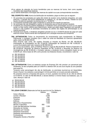 (4) os valores de retenção de lucros transferidos para as reservas de lucros, bem como aqueles
    revertidos das respectivas reservas.
(5) os valores destinados à formação das reservas de capital e as suas correspondentes reversões.

788) (CESPE/TCU-1998) Acerca da distribuição de resultados, julgue os itens que se seguem.
1 Os acionistas de sociedades por ações têm direito de receber como dividendo obrigatório, em cada
  exercício, a parcela dos lucros estabelecida no estatuto, ou, se este for omisso, metade do lucro
  líquido do exercício ajustado nos termos da Lei n.º 6.404/76.
2 A companhia somente pode pagar dividendos à conta de lucro líquido do exercício.
3 Os acionistas não são obrigados a restituir os dividendos que em boa-fé tenham recebido.
4 O estatuto da companhia poderá estabelecer o dividendo como porcentagem do lucro ou do capital
  social, ou fixar outros critérios para determiná-lo, desde que estes sejam regulados com precisão e
  minúcia e não sujeitem os acionistas minoritários ao arbítrio dos órgãos de administração ou da
  maioria acionária.
5 Havendo lucro líquido, o dividendo obrigatório previsto na Lei n.º 6.404/76 deverá ser pago em cada
  exercício social, mesmo sendo ele incompatível com a situação financeira da companhia.

789) (AFTN/ESAF/98) Feitos os lançamentos de encerramento para levantamento do Balanço
   Patrimonial, o Contador constatou que o saldo da conta de Resultado do Exercício apresentava
   saldo credor de R$ 800.000,00.
   Para encerrar esta conta, ele creditou Provisão p/ Imposto de Renda, em R$ 180.000,00;
   Participação de Empregados em R$ 12.000,00; Participação de Diretores em R$ 10.000,00; e
   Lucros Acumulados pelo valor restante de R$ 598.000,00.
   Em Lucros Acumulados, após contabilizar Reserva Legal de R$ 25.000,00; Reserva Estatutária de
   R$ 50.000,00; Reversão de Reserva Estatutária de R$ 10.000,00 e Reversão de Reserva de
   Contingências de R$ 30.000,00, o Contador calculou o dividendo mínimo obrigatório fixado na Lei
   6.404/76 (art. 202) à base de 30% como previsto nos Estatutos Sociais, encontrando o valor de
 a)   R$ 156.900,00
 b)   R$ 162.900,00
 c)   R$ 168.900,00
 d)   R$ 171.900,00
 e)   R$ 180.900,00

790) (AFTN/ESAF/98) Como os estatutos sociais da Empresa S/A não previam um percentual para
   dividendos, foi ela compelida pela Lei 6.404/76 a destinar 50% do seu lucro líquido do ano passado
   para esse fim.
   Tentando evitar percentagem tão alta de distribuição, os acionistas reuniram-se em Assembléia-
   Geral e fixaram nos estatutos a percentagem mínima permitida na Lei para previsão estatutária.
   No presente exercício a Empresa S/A apurou um lucro, ajustado nos termos do art. 202 da referida
   Lei 6.404/76, no valor de R$ 800.000,00, e deverá distribuir o mínimo fixado nos Estatutos, que, no
   caso, alcança o valor de
 a)   R$ 80.000,00
 b)   R$ 200.000,00
 c)   R$ 320.000,00
 d)   R$ 160.000,00
 e)   R$ 400.000,00

791) (ESAF-CVM/2001) Balancete de final de exercício da Cia. Moliterno
                                        Débitos         Créditos
   Caixa e Bancos                                600
   Contas a Receber                             2.000
   Estoques                                      700
   Terrenos                                     3.000
   Edifícios                                    4.500
   Máquinas e Equipamentos                      1.500
   Móveis e Utensílios                   800
   Custo das Mercadorias Vendidas               1.300
   Deduções de Vendas                    300
   Despesas com Vendas                   400
   Despesas Financeiras                  300
   Despesas Administrativas                       500
   Fornecedores                                 450
   Obrigações Sociais a Recolher                150

                                                                                                         11
 