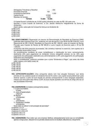 Obrigações Tributárias a Recolher                       200
   Provisões Diversas                               100
   Empréstimos Bancários                               1.000
   Capital Social                               10.000
   Receitas de Vendas                            4.000
                    TOTAIS                15.900 15.900
   O Capital Social é constituído de 10.000 ações ordinárias do valor de R$ 1,00 cada uma.
   Apurado o Lucro Líquido do Exercício, a Cia. decidiu distribuí-lo integralmente na forma de
   dividendos.
   Assim sendo, cada ação da Companhia fará jus ao dividendo de
a) R$ 0,075
b) R$ 0,120
c) R$ 0,240
d) R$ 0,270
e) R$ 0,400

792) (ESAF-CVM/2001) Observando um resumo da Demonstração do Resultado do Exercício (DRE)
   publicada pela empresa Finan Cia., podemos ver que ela apurou Lucro Bruto de R$ 5.000,00, Lucro
   Operacional de R$ 2.100,00, Resultado do Exercício de R$ 1.500,00, antes do Imposto de Renda;
   Provisão para Imposto de Renda de R$ 500,00 e Lucro Líquido do Exercício após o IR de R$
   1.000,00.
   A empresa não tinha prejuízos acumulados, não constituiu reservas no exercício, nem sujeitou-se à
   contribuição social sobre o lucro.
   Os procedimentos contábeis de praxe contabilizaram a distribuição do lucro, exclusivamente,
   destinando 20% para pagamento do dividendo mínimo obrigatório previsto na lei, 20% para
   pagamento de participação estatutária aos administradores e 20% para pagamento de participação
   estatutária aos empregados.
   Após a contabilização, podemos constatar que a conta “Dividendos a Pagar”, que antes não tinha
   saldo, passou a ter saldo credor de
a) R$ 120,00
b) R$ 128,00
c) R$ 160,00
d) R$ 168,00
e) R$ 200,00

793) (AFPS/CESPE-Unb/2001) Uma companhia aberta com boa situação financeira, que tenha
   previsto em seu estatuto social um dividendo fixo de 6% sobre o seu capital social preferencial, pode
   destinar apenas a parte do lucro líquido do período correspondente a essa obrigação estatutária,
   mesmo que essa parte seja inferior a 25% do lucro líquido ajustado nos termos do artigo 202 da Lei
   das Sociedades Anônimas.


794) (AGERS/RS/98) Considere os lançamentos abaixo.
    I - Lucros acumulados
         a Caixa
    II - Juros s/Capital próprio
         a Bancos
    III- Bancos
         a Dividendos
    IV - Caixa
         a Dividendos
    V - Dividendos a receber
         a Dividendos
    Quais deles se referem à remuneração de acionistas?
a) apenas o I e o II
b) apenas o I, o II e o V
c) apenas o II, o III e o IV
d) apenas o III e o IV
e) apenas o IV e o V.

795) (AGERS/RS/98) Para evitar que uma empresa distribua antecipadamente lucros que se consolidarão
   apenas a longo prazo, deduzem-se as parcelas desses lucros do resultado utilizando-se o lançamento:

                                                                                                           11
 