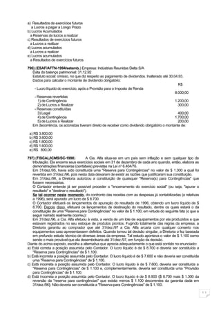 a) Resultados de exercícios futuros
   a Lucros a pagar a Longo Prazo
b) Lucros Acumulados
  a Reservas de lucros a realizar
c) Resultados de exercícios futuros
  a Lucros a realizar
d) Lucros acumulados
  a Lucros a realizar
e) Lucros acumulados
  a Resultados de exercícios futuros

796) (ESAF/AFTN-1994/setemb.) Empresa: Indústrias Reunidas Delta S/A
   Data do balanço patrimonial: 31.12.92
   Estatuto social: omisso, no que diz respeito ao pagamento de dividendos. Inalterado até 30.04.93.
   Dados para calcular o montante de dividendo obrigatório:
                                                                                                 R$
    - Lucro líquido do exercício, após a Provisão para o Imposto de Renda
                                                                                               8.000,00
    - Reservas revertidas
      1) de Contingência                                                                       1.200,00
      2) de Lucros a Realizar                                                                    300,00
    - Reservas constituídas
      3) Legal                                                                                   400,00
      4) de Contingência                                                                       1.700,00
      5) de Lucros a Realizar                                                                    200,00
   Em decorrência, os acionistas tiveram direito de receber como dividendo obrigatório o montante de:

 a) R$ 3.800,00
 b) R$ 3.600,00
 c) R$ 1.800,00
 d) R$ 1.600,00
 e) R$ 800,00

797) (FISCAL/ICMS/SC-1998)              A Cia. Alfa situa-se em um país sem inflação e sem qualquer tipo de
    tributação. Ela encerra seus exercícios sociais em 31 de dezembro de cada ano quando, então, elabora as
    demonstrações financeiras (contábeis) previstas na Lei no 6.404/76.
    Em 31/dez./95, havia sido constituída uma "Reserva para Contingências" no valor de $ 1.300 a qual foi
    revertida em 31/dez./96, pois nesta data deixaram de existir as razões que justificaram sua constituição.
    Em 31/dez./96, a Diretoria autorizou a constituição de quaisquer "Reserva(s) para Contingências" que
    fossem necessárias.
    O Contador entende já ser possível proceder o "encerramento do exercício social" (ou seja, "apurar o
    resultado" e "destinar o resultado").
    Se tal ocorrer neste momento, do confronto das receitas com as despesas já contabilizadas (e relativas
    a 1996), será apurado um lucro de $ 8.700.
    O Contador efetuará os lançamentos de apuração do resultado de 1996, obtendo um lucro líquido de $
    8.700. Depois disso, efetuará os lançamentos de destinação do resultado, dentre os quais estará o da
    constituição de uma "Reserva para Contingências" no valor de $ 1.100, em virtude do seguinte fato (o que a
    seguir narrado realmente ocorreu):
    Em 31/dez./96, a Cia. Alfa efetuou à vista, a venda de um lote de equipamentos por ela produzidos e que
    estavam registrados no seu estoque de produtos prontos. Fugindo totalmente das regras da empresa, a
    Diretoria garantiu ao comprador que até 31/dez./97 a Cia. Alfa arcaria com qualquer conserto nos
    equipamentos caso apresentassem defeitos. Quando tomou tal decisão singular, a Diretoria o fez baseada
    em profundo estudo técnico de diversas áreas da empresa. Tal estudo apontava o valor de $ 1.100 como
    sendo o mais provável que ela desembolsaria até 31/dez./97, em função da decisão.
Diante do acima exposto, escolha a alternativa que aprecia adequadamente o que está contido no enunciado:
a) Está correta a posição assumida pelo Contador. O lucro líquido é de $ 8.700 e deveria ser constituída a
    "Reserva para Contingências" de $ 1.100.
b) Está incorreta a posição assumida pelo Contador. O lucro líquido é de $ 7.600 e não deveria ser constituída
    uma "Reserva para Contingências" de $ 1.100.
c) Está incorreta a posição assumida pelo Contador. O lucro líquido é de $ 7.600, deveria ser constituída a
    "Reserva para Contingências" de $ 1.100 e, complementarmente, deveria ser constituída uma "Provisão
    para Contingências" de $ 1.100.
d) Está incorreta a posição assumida pelo Contador. O lucro líquido é de $ 8.900 ($ 8.700 mais $ 1.300 da
    reversão da "reserva para contingências" que existia menos $ 1.100 decorrentes da garantia dada em
    31/dez./96). Não deveria ser constituída a "Reserva para Contingências" de $ 1.100.

                                                                                                                 11
 