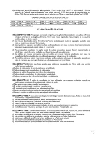 e) Está incorreta a posição assumida pelo Contador. O lucro líquido é de $ 8.900 ($ 8.700 mais $ 1.300 da
     reversão da "reserva para contingências" que existia menos $ 1.100 decorrentes da garantia dada em
     31/dez./96). Complementarmente, deveria ser constituída uma "Reserva para Contingências" de $ 1.100.

                             GABARITO DOS EXERCÍCIOS DESTE CAPÍTULO

780- A    781- A    782- C C C E C        783- D     784- C C E E E       785- E E C E E       786- C
787- C E C E E      788- C E C C E        789- E     790- B    791- B     792- B    793- E     794- A
795- B    796- B    797- B

                                     XV - REAVALIAÇÃO DE ATIVOS


  798) (CESPE/TCU-1995) A legislação comercial, em particular a aplicável às sociedades por ações, define os
      principais critérios de avaliação patrimonial. Com base nessa legislação, nos princípios e na doutrina
      contábil, julgue os itens a seguir.
  (1) Os imóveis classificados como "Investimentos" serão avaliados pelo custo de aquisição, ajustado, para
      mais ou para menos, ao valor de mercado.
  (2) Os empréstimos sujeitos a correção monetária serão atualizados com base no índice oficial e acrescidos de
      todos os encargos calculáveis até a data do vencimento.
  (3) As participações societárias no capital social de outras sociedades, quando ficarem caracterizados a
      relevância e o controle, serão avaliadas com base na equivalência patrimonial.
  (4) Os créditos em moeda estrangeira serão convertidos em moeda nacional, atualizados com base na
      variação cambial e deduzidos das provisões adequadas ao valor provável de realização.
  (5) As matérias-primas e outros insumos de produção serão avaliados pelo custo de aquisição, ajustado ao
      valor de mercado, que corresponde ao preço pelo qual possam ser revendidos.

  799) (ESAF/AFTN-96) Entre os efeitos gerados pela prática de reavaliação dos Ativos está o de permitir
      melhor apresentação dos:
  a) Índices de rotatividade, de lucratividade e de rentabilidade
  b) Valores do patrimônio e dos índices de rotatividade
  c) Índices de solidez financeira e dos índices de rentabilidade
  d) Valores do ativo, dos índices de rotatividade e lucratividade
  e) Valores monetários, dos índices de rotatividade e rentabilidade

  800) (ESAF/AFTN-96) O efeito da reavaliação de bens efetuados nas empresas coligadas, quando as
      participações societárias são avaliadas pelo método de custo:
  a) Não gera nenhum registro contábil na investidora
  b) É também registrado pela investidora imediatamente
  c) É registrado pela investidora no ano subsequente ao fato
  d) Gera o reconhecimento de receita não-operacional na investidora
  e) Gera um registro contábil de receita operacional na investidora

  801) (ESAF/AFTN-96) A reserva de reavaliação, transferida por ocasião da incorporação, fusão ou cisão, terá
     na sucessora o seguinte tratamento:
  a) ser desconsiderada na incorporação, fusão, encampação ou cisão
  b) ser considerada realizada, totalmente, na apuração do lucro real
  c) mesmo tratamento tributário que teria na sucedida
  d) somente os bens comuns às duas sociedades deverão ser reconhecidos como realizados
  e) na fusão deve ser incluída na apuração do lucro real; na cisão e incorporação, não

  802) (ESAF/AFTN-96) Quando da Reavaliação, os laudos poderão indicar que, no conjunto, o total apurado é
     inferior ao valor líquido contábil dos bens correspondentes. Neste caso deve-se
  a) reconhecer, contabilmente, a redução, debitando-se a Reserva e creditando-se o Ativo Permanente
  b) não registrar, contabilmente, a redução e reportar o fato somente em Notas Explicativas
  c) reconhecer, debitando-se o Permanente e creditando-se o Patrimônio Líquido
  d) não reconhecer no Patrimônio Líquido e reconhecer no Permanente
  e) reconhecer a redução quando existirem reavaliações anteriores ainda não realizadas




                                                                                                                  11
 