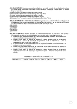 803) (ESAF/AFTN-96) Quando uma sociedade coligada ou controlada proceder à reavaliação, a investidora,
   que avalia esse investimento pelo método da equivalência patrimonial, deverá efetuar o seguinte
   lançamento contábil:
a) Débito de Ativo Permanente e crédito de Lucros e Perdas
b) Débito de Ativo Permanente e crédito de Exigível a Longo Prazo
c) Crédito de Ativo Permanente e débito de Lucros e Perdas
d) Débito de Ativo Permanente e crédito de Patrimônio Líquido
e) Débito de Ativo Permanente e crédito de Resultado de Exercícios Futuros

804) (ESAF/AFTN-96) Em 31/12/1991 a Cia ABC tinha registrado em seu Ativo Imobilizado um Equipamento
    no valor de $.5.000.000 e uma Depreciação Acumulada de $.2.800.000 . Se na mesma data o bem foi
    reavaliado em $.6.200.000, o valor inscrito na Reserva de Reavaliação foi de:
a) $.1.200.000
b) $.4.000.000
c) $.6.200.000
d) $.2.800.000
e) $.9.000.000

805) (ESAF/AFRF-2001) Quando os laudos de avaliação indicarem que, no conjunto, o total apurado é
   inferior ao valor contábil dos ativos imobilizados, deve ser observado o seguinte procedimento.
  a) Quando de uma primeira reavaliação ou quando não houver saldo na reserva de reavaliação não
       cabe o reconhecimento do efeito negativo.
  b) Quando houver saldo na reserva de reavaliação o efeito negativo deve ser reconhecido,
       creditando-se a reserva de reavaliação no patrimônio líquido e debitando-se o valor da
       reavaliação no Ativo Permanente imobilizado.
  c) O reconhecimento do ativo deve ser feito com um lançamento de débito no ativo imobilizado e de
       crédito em uma reserva de lucro.
  d) Quando de uma primeira reavaliação ou quando não houver saldo na reserva de reavaliação
       cabe o reconhecimento do efeito negativo.
  e) Quando houver saldo na reserva de reavaliação o efeito negativo deve ser reconhecido,
       creditando-se a reserva de reavaliação no patrimônio líquido e debitando-se imposto de renda
       diferido.


                         GABARITO DOS EXERCÍCIOS DESTE CAPÍTULO

    798- E E C C E      799- B     800- A    801- C    802- A    803- D    804- B    805- A




                                                                                                         11
 