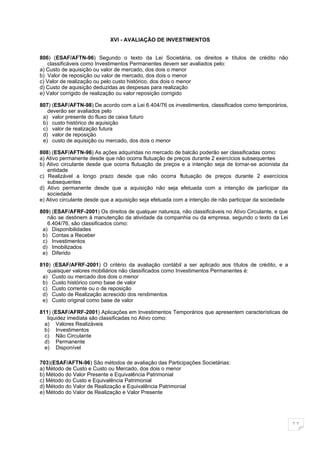 XVI - AVALIAÇÃO DE INVESTIMENTOS


806) (ESAF/AFTN-96) Segundo o texto da Lei Societária, os direitos e títulos de crédito não
   classificáveis como Investimentos Permanentes devem ser avaliados pelo:
a) Custo de aquisição ou valor de mercado, dos dois o menor
b) Valor de reposição ou valor de mercado, dos dois o menor
c) Valor de realização ou pelo custo histórico, dos dois o menor
d) Custo de aquisição deduzidas as despesas para realização
e) Valor corrigido de realização ou valor reposição corrigido

807) (ESAF/AFTN-98) De acordo com a Lei 6.404/76 os investimentos, classificados como temporários,
   deverão ser avaliados pelo
 a) valor presente do fluxo de caixa futuro
 b) custo histórico de aquisição
 c) valor de realização futura
 d) valor de reposição
 e) custo de aquisição ou mercado, dos dois o menor

808) (ESAF/AFTN-96) As ações adquiridas no mercado de balcão poderão ser classificadas como:
a) Ativo permanente desde que não ocorra flutuação de preços durante 2 exercícios subsequentes
b) Ativo circulante desde que ocorra flutuação de preços e a intenção seja de tornar-se acionista da
   entidade
c) Realizável a longo prazo desde que não ocorra flutuação de preços durante 2 exercícios
   subsequentes
d) Ativo permanente desde que a aquisição não seja efetuada com a intenção de participar da
   sociedade
e) Ativo circulante desde que a aquisição seja efetuada com a intenção de não participar da sociedade

809) (ESAF/AFRF-2001) Os direitos de qualquer natureza, não classificáveis no Ativo Circulante, e que
   não se destinem à manutenção da atividade da companhia ou da empresa, segundo o texto da Lei
   6.404/76, são classificados como:
 a) Disponibilidades
 b) Contas a Receber
 c) Investimentos
 d) Imobilizados
 e) Diferido

810) (ESAF/AFRF-2001) O critério da avaliação contábil a ser aplicado aos títulos de crédito, e a
   quaisquer valores mobiliários não classificados como Investimentos Permanentes é:
 a) Custo ou mercado dos dois o menor
 b) Custo histórico como base de valor
 c) Custo corrente ou o de reposição
 d) Custo de Realização acrescido dos rendimentos
 e) Custo original como base de valor

811) (ESAF/AFRF-2001) Aplicações em Investimentos Temporários que apresentem características de
   liquidez imediata são classificadas no Ativo como:
  a) Valores Realizáveis
  b) Investimentos
  c) Não Circulante
  d) Permanente
  e) Disponível

703)(ESAF/AFTN-96) São métodos de avaliação das Participações Societárias:
a) Método de Custo e Custo ou Mercado, dos dois o menor
b) Método do Valor Presente e Equivalência Patrimonial
c) Método do Custo e Equivalência Patrimonial
d) Método do Valor de Realização e Equivalência Patrimonial
e) Método do Valor de Realização e Valor Presente




                                                                                                        11
 