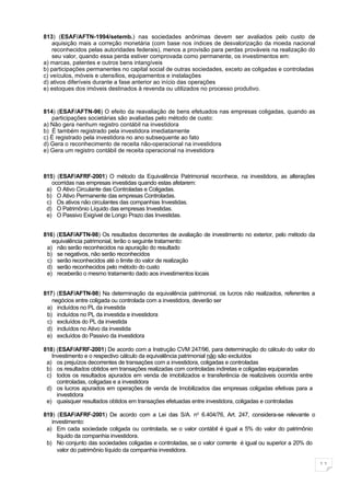813) (ESAF/AFTN-1994/setemb.) nas sociedades anônimas devem ser avaliados pelo custo de
    aquisição mais a correção monetária (com base nos índices de desvalorização da moeda nacional
    reconhecidos pelas autoridades federais), menos a provisão para perdas prováveis na realização do
    seu valor, quando essa perda estiver comprovada como permanente, os investimentos em:
a) marcas, patentes e outros bens intangíveis
b) participações permanentes no capital social de outras sociedades, exceto as coligadas e controladas
c) veículos, móveis e utensílios, equipamentos e instalações
d) ativos diferíveis durante a fase anterior ao início das operações
e) estoques dos imóveis destinados à revenda ou utilizados no processo produtivo.


814) (ESAF/AFTN-96) O efeito da reavaliação de bens efetuados nas empresas coligadas, quando as
   participações societárias são avaliadas pelo método de custo:
a) Não gera nenhum registro contábil na investidora
b) É também registrado pela investidora imediatamente
c) É registrado pela investidora no ano subsequente ao fato
d) Gera o reconhecimento de receita não-operacional na investidora
e) Gera um registro contábil de receita operacional na investidora



815) (ESAF/AFRF-2001) O método da Equivalência Patrimonial reconhece, na investidora, as alterações
   ocorridas nas empresas investidas quando estas afetarem:
 a) O Ativo Circulante das Controladas e Coligadas.
 b) O Ativo Permanente das empresas Controladas.
 c) Os ativos não circulantes das companhias Investidas.
 d) O Patrimônio Líquido das empresas Investidas.
 e) O Passivo Exigível de Longo Prazo das Investidas.


816) (ESAF/AFTN-98) Os resultados decorrentes de avaliação de investimento no exterior, pelo método da
   equivalência patrimonial, terão o seguinte tratamento:
 a) não serão reconhecidos na apuração do resultado
 b) se negativos, não serão reconhecidos
 c) serão reconhecidos até o limite do valor de realização
 d) serão reconhecidos pelo método do custo
 e) receberão o mesmo tratamento dado aos investimentos locais


817) (ESAF/AFTN-98) Na determinação da equivalência patrimonial, os lucros não realizados, referentes a
   negócios entre coligada ou controlada com a investidora, deverão ser
 a) incluídos no PL da investida
 b) incluídos no PL da investida e investidora
 c) excluídos do PL da investida
 d) incluídos no Ativo da investida
 e) excluídos do Passivo da investidora

818) (ESAF/AFRF-2001) De acordo com a Instrução CVM 247/96, para determinação do cálculo do valor do
   Investimento e o respectivo cálculo da equivalência patrimonial não são excluídos
 a) os prejuízos decorrentes de transações com a investidora, coligadas e controladas
 b) os resultados obtidos em transações realizadas com controladas indiretas e coligadas equiparadas
 c) todos os resultados apurados em venda de imobilizados e transferência de realizáveis ocorrida entre
     controladas, coligadas e a investidora
 d) os lucros apurados em operações de venda de Imobilizados das empresas coligadas efetivas para a
     investidora
 e) quaisquer resultados obtidos em transações efetuadas entre investidora, coligadas e controladas

819) (ESAF/AFRF-2001) De acordo com a Lei das S/A. no 6.404/76, Art. 247, considera-se relevante o
   investimento:
 a) Em cada sociedade coligada ou controlada, se o valor contábil é igual a 5% do valor do patrimônio
     líquido da companhia investidora.
 b) No conjunto das sociedades coligadas e controladas, se o valor corrente é igual ou superior a 20% do
     valor do patrimônio líquido da companhia investidora.

                                                                                                           11
 