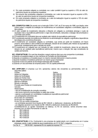 c) Em cada sociedade coligada ou controlada, se o valor contábil é igual ou superior a 10% do valor do
    patrimônio líquido da companhia investidora.
 d) No conjunto das sociedades coligadas e controladas, se o valor de mercado é igual ou superior a 25%
    do valor do patrimônio líquido da companhia investidora.
 e) Em cada sociedade coligada ou controlada, se o valor de realização é igual ou superior a 15% do valor
    do patrimônio líquido da companhia investidora.


820) (CESPE/TCU-1998) De acordo com a Instrução CVM n.º 247, de 27 de março de 1996, que dispõe, entre
    outras coisas, a respeito da avaliação de investimentos em sociedades coligadas e controladas, julgue os
    itens abaixo.
(1) O valor contábil do investimento relevante e influente em coligada ou controlada abrange o custo de
    aquisição mais a equivalência patrimonial e o ágio não-amortizado, deduzidos o deságio não-amortizado e
    a provisão para perdas.
(2) O investimento em controlada deve ser avaliado pelo método da equivalência patrimonial.
(3) É considerada exemplo de evidência de influência na administração da coligada a significativa dependência
    tecnológica e/ou econômico-financeira.
(4) O investimento em sociedade coligada ou controlada, cuja venda por parte da investidora, em futuro
    próximo, tenha efetiva e clara evidência de realização, deixará de ser avaliado pelo método da equivalência
    patrimonial, imediatamente após a decisão de venda.
(5) O investimento em coligada que, por redução do valor contábil do investimento, deixar de ser relevante,
    deixará de ser avaliado pela equivalência patrimonial, mesmo que a redução não seja considerada de
    caráter permanente.

821) (ESAF/AFTN-96): Em qual das situações a seguir pode-se dizer que uma companhia é controlada:
a) Quando a Investidora elege um dos membros do Conselho de Administração
b) Quando a investidora e a investida atuam no mesmo mercado fabricando o mesmo produto
c) Quando Investida e Investidora pertencem ao mesmo grupo empresarial
d) Quando é dona da patente da tecnologia explorada pela Investida
e) Quando um dos acionistas da empresa possui 10% do capital preferencial


822) (AFRF-2001) A empresa Lua S.A. apresentou valores não circulantes ou permanentes, com os
   seguintes saldos:
   Contas:                                                 Saldos
   Ações de Coligadas                                      R$ 2.000,00
   Ações de Controladas                                    R$ 5.000,00
   Ações em Outras Cias.                                   R$ 1.000,00
   Gastos Pré-operacionais                                 R$ 200,00
   Marcas e Patentes                                       R$ 400,00
   Móveis e Utensílios                                     R$ 800,00
   Provisão para Perdas em Investimentos                   R$ 100,00
   Veículos                                                R$ 1.200,00
   Observações:
   - não há contabilização de correção monetária
   - não houve nenhuma movimentação no saldo das contas
   - apenas a participação em controladas é avaliada por equivalência patrimonial
   - as participações acionárias são:
   PA de 40% em controladas;
   PA de 20% em coligadas; e
   PA de 10% em outras companhias.
   - as controladas apuraram lucro líquido de R$ 1.000,00 e distribuíram dividendos de R$ 200,00;
   - as coligadas apuraram lucro líquido de R$ 1.000,00 e distribuíram dividendos de R$ 200,00.
   Contabilizando-se os ajustes necessários ao balanço, no fim do exercício, vamos encontrar essa
   empresa com um Ativo Permanente no valor de
 a)         R$ 10.860,00
 b)         R$ 10.980,00
 c)         R$ 10.620,00
 d)         R$ 10.900,00
 e)         R$ 10.820,00

823) (ESAF/AFTN-98) A Cia. Continental é uma empresa de capital aberto com investimentos em 4 outras
   empresas, sendo o valor contábil de seus investimentos, em 31.12.19x7, o seguinte:
  na Cia. A      R$ 50.000 - representa 8% do capital da empresa "A";

                                                                                                                  11
 