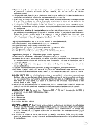  O patrimônio pertence à entidade, mas a reciproca não é verdadeira. a soma ou agregação contábil
  de patrimônios autônomos não resulta em nova entidade, mas em uma unidade de natureza
  econômico-contábil.
 Como resultado da observância do princípio da oportunidade, o registro compreende os elementos
  quantitativos e qualitativos, referindo-se apenas aos aspectos monetários.
 Do princípio do registro pelo valor original, resulta que a avaliação dos componentes patrimoniais
  deve ser feita com base nos valores de entrada, considerando-se como tais os resultantes do
  consenso com os agentes externos ou da imposição destes.
 O princípio da prudência impõe a escolha da hipótese da qual resulte maior patrimônio líquido,
  quando se apresentarem opções igualmente aceitáveis diante dos demais princípios fundamentais
  de contabilidade.
 A denominação princípio da continuidade, como também a entidade em marcha, ou going concern,
  é encontrada em muitos sistemas de normas no exterior e também na literatura contábil estrangeira.
  Embora tal princípio também parta do pressuposto de que a entidade deva concretizar seus
  objetivos continuamente - o que nem sempre significa a geração de riqueza no sentido material -,
  não se fundamenta na idéia da entidade em movimento.

124) Pagamento de salários em 05 de outubro, relativo ao mês de setembro é:
 um fato permutativo em observância ao princípio da competência
 um fato modificativo quando usado o regime de caixa
 um fato misto, pois envolve o regime de competência e o regime de caixa
 um fato que está em desacordo com os princípios contábeis
 um fato diminutivo do PL pela correta aplicação do princípio da Prudência

125) Acerca do princípios de Contabilidade, julgue os itens seguintes:
 A autonomia da entidade é o pressuposto principal do princípio da Entidade
 A data da ocorrência do fato gerador de uma venda deve ser considerada como a data da ocorrência
   da receita e despesa, mesmo que o comprador seja um caloteiro e não paga as prestações , caso a
   venda seja a prazo
 A constituição de provisão para ajuste ao valor de mercado é prática correta pela observância do
   princípio da Prudência
 Ações em tesouraria são contas devedoras, que figuram no passivo, retificando o mesmo
 Dividendos a pagar é uma correta aplicação do princípio da competência, e deve ser classificada no
   passivo circulante por representar uma obrigação da Companhia para com os acionistas da mesma.

126) (TCU/CESPE-1998) Os princípios fundamentais de contabilidade representam a essência das
    doutrinas e das teorias relativas à ciência da contabilidade, consoante o entendimento predominante
    nos universos científico e profissional brasileiros. Concernem, pois, à contabilidade no seu sentido
    mais amplo de ciência social, cujo objeto é o patrimônio das entidades. Relativamente a esse
    assunto, julgue os itens a seguir.
(1) A aplicação do princípio da prudência ganha ênfase quando, para definição dos valores relativos às
    variações patrimoniais, devam ser feitas estimativas que envolvam incertezas de grau variável.

127) (TCU/CESPE-1996) De acordo com a Resolução CFC n.º 750, de 29 de dezembro de 1993, é
    considerado princípio de Contabilidade o princípio
(1) da entidade.
(2) da objetividade.
(3) da oportunidade.
(4) da materialidade.
(5) do registro pelo valor original.

128) (PCF/UnB/CESPE-97) Os princípios fundamentais de contabilidade representam a essência das
   doutrinas e teorias relativas à ciência da contabilidade, consoante o entendimento predominante nos
   universos científico e profissional brasileiros. Concernem, pois, à contabilidade no seu sentido mais
   amplo de ciência social, cujo objeto é o patrimônio das entidades. Com base nesse assunto, julgue
   os itens a seguir.
(1) O principio da prudência impõe a escolha da hipótese da qual resulte maior patrimônio líquido,
   quando se apresentarem opções igualmente aceitáveis diante dos demais princípios fundamentais
   de contabilidade.

                                                                                                           11
 