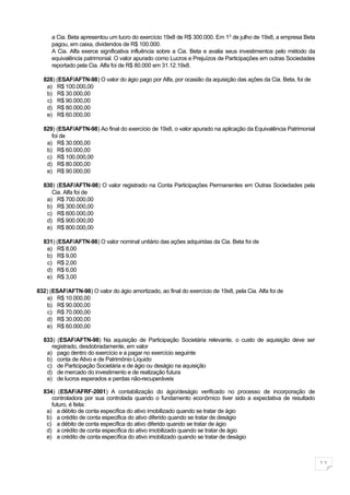 a Cia. Beta apresentou um lucro do exercício 19x8 de R$ 300.000. Em 1 0 de julho de 19x8, a empresa Beta
      pagou, em caixa, dividendos de R$ 100.000.
      A Cia. Alfa exerce significativa influência sobre a Cia. Beta e avalia seus investimentos pelo método da
      equivalência patrimonial. O valor apurado como Lucros e Prejuízos de Participações em outras Sociedades
      reportado pela Cia. Alfa foi de R$ 80.000 em 31.12.19x8.

  828) (ESAF/AFTN-98) O valor do ágio pago por Alfa, por ocasião da aquisição das ações da Cia. Beta, foi de
   a) R$ 100.000,00
   b) R$ 30.000,00
   c) R$ 90.000,00
   d) R$ 80.000,00
   e) R$ 60.000,00

  829) (ESAF/AFTN-98) Ao final do exercício de 19x8, o valor apurado na aplicação da Equivalência Patrimonial
     foi de
   a) R$ 30.000,00
   b) R$ 60.000,00
   c) R$ 100.000,00
   d) R$ 80.000,00
   e) R$ 90.000,00

  830) (ESAF/AFTN-98) O valor registrado na Conta Participações Permanentes em Outras Sociedades pela
     Cia. Alfa foi de
   a) R$ 700.000,00
   b) R$ 300.000,00
   c) R$ 600.000,00
   d) R$ 900.000,00
   e) R$ 800.000,00

  831) (ESAF/AFTN-98) O valor nominal unitário das ações adquiridas da Cia. Beta foi de
   a) R$ 8,00
   b) R$ 9,00
   c) R$ 2,00
   d) R$ 6,00
   e) R$ 3,00

832) (ESAF/AFTN-98) O valor do ágio amortizado, ao final do exercício de 19x8, pela Cia. Alfa foi de
   a) R$ 10.000,00
   b) R$ 90.000,00
    c) R$ 70.000,00
   d) R$ 30.000,00
   e) R$ 60.000,00

  833) (ESAF/AFTN-98) Na aquisição de Participação Societária relevante, o custo de aquisição deve ser
     registrado, desdobradamente, em valor
   a) pago dentro do exercício e a pagar no exercício seguinte
   b) conta de Ativo e de Patrimônio Líquido
   c) de Participação Societária e de ágio ou deságio na aquisição
   d) de mercado do investimento e de realização futura
   e) de lucros esperados e perdas não-recuperáveis

  834) (ESAF/AFRF-2001) A contabilização do ágio/deságio verificado no processo de incorporação de
     controladora por sua controlada quando o fundamento econômico tiver sido a expectativa de resultado
     futuro, é feita:
   a) a débito de conta específica do ativo imobilizado quando se tratar de ágio
   b) a crédito de conta especifica do ativo diferido quando se tratar de deságio
   c) a débito de conta específica do ativo diferido quando se tratar de ágio
   d) a crédito de conta específica do ativo imobilizado quando se tratar de ágio
   e) a crédito de conta específica do ativo imobilizado quando se tratar de deságio



                                                                                                                 11
 