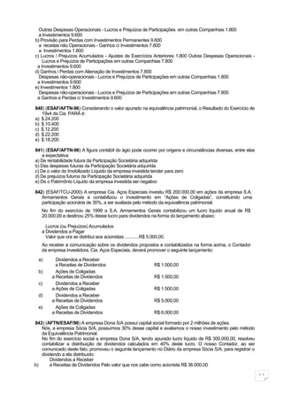 Outras Despesas Operacionais - Lucros e Prejuízos de Participações em outras Companhias 1.800
  a Investimentos 9.600
b) Provisão para Perdas com Investimentos Permanentes 9.600
  a receitas não Operacionais - Ganhos c/ Investimentos 7.800
  a Investimentos 1.800
c) Lucros / Prejuízos Acumulados - Ajustes de Exercícios Anteriores 1.800 Outras Despesas Operacionais -
    Lucros e Prejuízos de Participações em outras Companhias 7.800
 a Investimentos 9.600
d) Ganhos / Perdas com Alienação de Investimentos 7.800
  Despesas não-operacionais - Lucros e Prejuízos de Participações em outras Companhias 1.800
 a Investimentos 9.600
e) Investimentos 1.800
  Despesas não-operacionais - Lucros e Prejuízos de Participações em outras Companhias 7.800
 a Ganhos e Perdas c/ Investimentos 9.600

840) (ESAF/AFTN-96) Considerando o valor apurado na equivalência patrimonial, o Resultado do Exercício de
   19x4 da Cia. PARÁ é:
a) $.24.200
b) $.10.400
c) $.12.200
d) $.22.200
e) $.18.200

841) (ESAF/AFTN-96) A figura contábil do ágio pode ocorrer por origens e circunstâncias diversas, entre elas
    a expectativa:
a) De rentabilidade futura da Participação Societária adquirida
b) Das despesas futuras da Participação Societária adquirida
c) De o valor do Imobilizado Líquido da empresa investida tender para zero
d) De prejuízos futuros da Participação Societária adquirida
e) De o Patrimônio Líquido da empresa investida ser negativo

842) (ESAF/TCU-2000) A empresa Cia. Aços Especiais investiu R$ 200.000,00 em ações da empresa S.A.
   Armamentos Gerais e contabilizou o investimento em “Ações de Coligadas”, constituindo uma
   participação acionária de 30%, a ser avaliada pelo método da equivalência patrimonial.
   No fim do exercício de 1999 a S.A. Armamentos Gerais contabilizou um lucro líquido anual de R$
   20.000,00 e destinou 25% desse lucro para dividendos na forma do lançamento abaixo:

     Lucros (ou Prejuízos) Acumulados
   a Dividendos a Pagar
     Valor que ora se distribui aos acionistas ............R$ 5.000,00.
   Ao receber a comunicação sobre os dividendos propostos e contabilizados na forma acima, o Contador
   da empresa investidora, Cia. Aços Especiais, deverá promover o seguinte lançamento:

  a)      Dividendos a Receber
          a Receitas de Dividendos                               R$ 1.500,00
  b)      Ações de Coligadas
        a Receitas de Dividendos                                 R$ 1.500,00
  c)      Dividendos a Receber
        a Ações de Coligadas                                     R$ 1.500,00
  d)      Dividendos a Receber
        a Receitas de Dividendos                                 R$ 5.000,00
  e)      Ações de Coligadas
        a Receitas de Dividendos                                 R$ 6.000,00

843) (AFTN/ESAF/98) A empresa Dona S/A possui capital social formado por 2 milhões de ações.
   Nós, a empresa Sócia S/A, possuímos 30% desse capital e avaliamos o nosso investimento pelo método
   da Equivalência Patrimonial.
   No fim do exercício social a empresa Dona S/A, tendo apurado lucro líquido de R$ 300.000,00, resolveu
   contabilizar a distribuição de dividendos calculados em 40% deste lucro. O nosso Contador, ao ser
   comunicado deste fato, promoveu o seguinte lançamento no Diário da empresa Sócia S/A, para registrar o
   dividendo a ela distribuído:
       Dividendos a Receber
b)     a Receitas de Dividendos Pelo valor que nos cabe como acionista R$ 36.000,00

                                                                                                               11
 