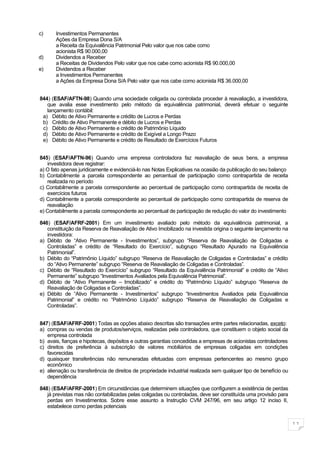 c)     Investimentos Permanentes
       Ações da Empresa Dona S/A
       a Receita da Equivalência Patrimonial Pelo valor que nos cabe como
       acionista R$ 90.000,00
d)     Dividendos a Receber
       a Receitas de Dividendos Pelo valor que nos cabe como acionista R$ 90.000,00
e)     Dividendos a Receber
       a Investimentos Permanentes
       a Ações da Empresa Dona S/A Pelo valor que nos cabe como acionista R$ 36.000,00


844) (ESAF/AFTN-98) Quando uma sociedade coligada ou controlada proceder à reavaliação, a investidora,
   que avalia esse investimento pelo método da equivalência patrimonial, deverá efetuar o seguinte
   lançamento contábil:
 a) Débito de Ativo Permanente e crédito de Lucros e Perdas
 b) Crédito de Ativo Permanente e débito de Lucros e Perdas
 c) Débito de Ativo Permanente e crédito de Patrimônio Líquido
 d) Débito de Ativo Permanente e crédito de Exigível a Longo Prazo
 e) Débito de Ativo Permanente e crédito de Resultado de Exercícios Futuros


845) (ESAF/AFTN-96) Quando uma empresa controladora faz reavaliação de seus bens, a empresa
   investidora deve registrar:
a) O fato apenas juridicamente e evidenciá-lo nas Notas Explicativas na ocasião da publicação do seu balanço
b) Contabilmente a parcela correspondente ao percentual de participação como contrapartida de receita
   realizada no período
c) Contabilmente a parcela correspondente ao percentual de participação como contrapartida de receita de
   exercícios futuros
d) Contabilmente a parcela correspondente ao percentual de participação como contrapartida de reserva de
   reavaliação
e) Contabilmente a parcela correspondente ao percentual de participação de redução do valor do investimento

846) (ESAF/AFRF-2001) Em um investimento avaliado pelo método da equivalência patrimonial, a
   constituição da Reserva de Reavaliação de Ativo Imobilizado na investida origina o seguinte lançamento na
   investidora:
a) Débito de “Ativo Permanente - Investimentos”, subgrupo “Reserva de Reavaliação de Coligadas e
   Controladas” e crédito de “Resultado do Exercício”, subgrupo “Resultado Apurado na Equivalência
   Patrimonial”.
b) Débito do “Patrimônio Líquido” subgrupo “Reserva de Reavaliação de Coligadas e Controladas” e crédito
   do “Ativo Permanente” subgrupo “Reserva de Reavaliação de Coligadas e Controladas”.
c) Débito de “Resultado do Exercício” subgrupo “Resultado da Equivalência Patrimonial” e crédito de “Ativo
   Permanente” subgrupo “Investimentos Avaliados pela Equivalência Patrimonial”.
d) Débito de “Ativo Permanente – Imobilizado” e crédito do “Patrimônio Líquido” subgrupo “Reserva de
   Reavaliação de Coligadas e Controladas”.
e) Débito de “Ativo Permanente - Investimentos” subgrupo “Investimentos Avaliados pela Equivalência
   Patrimonial” e crédito no “Patrimônio Líquido” subgrupo “Reserva de Reavaliação de Coligadas e
   Controladas”.


847) (ESAF/AFRF-2001) Todas as opções abaixo descritas são transações entre partes relacionadas, exceto:
a) compras ou vendas de produtos/serviços, realizadas pela controladora, que constituem o objeto social da
   empresa controlada
b) avais, fianças e hipotecas, depósitos e outras garantias concedidas a empresas de acionistas controladores
c) direitos de preferência à subscrição de valores mobiliários de empresas coligadas em condições
   favorecidas
d) quaisquer transferências não remuneradas efetuadas com empresas pertencentes ao mesmo grupo
   econômico
e) alienação ou transferência de direitos de propriedade industrial realizada sem qualquer tipo de benefício ou
   dependência

848) (ESAF/AFRF-2001) Em circunstâncias que determinem situações que configurem a existência de perdas
   já previstas mas não contabilizadas pelas coligadas ou controladas, deve ser constituída uma provisão para
   perdas em Investimentos. Sobre esse assunto a Instrução CVM 247/96, em seu artigo 12 inciso II,
   estabelece como perdas potenciais


                                                                                                                  11
 