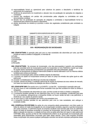 a) responsabilidade formal ou operacional para cobertura de passivo a descoberto e tendência de
     perecimento de investimento
  b) tendência de perecimento do investimento e elevado risco de paralisação de operações de coligadas e
     controladas
  c) eventos que resultarem em perdas não provisionadas pelas coligadas ou controladas em suas
     demonstrações contábeis
  d) elevado risco de paralisação de operações de coligadas e controladas e responsabilidade formal ou
     operacional para cobertura de passivo a descoberto
  e) perdas decorrentes de sinistros já ocorridos e ainda não registradas contabilmente pela controlada ou
     coligada




                              GABARITO DOS EXERCÍCIOS DETE CAPÍTULO

806- A    807- E     808- E     809- C     810- A    811- E      812- C     813- B     814- A     815- D
816- E    817- C     818- A     819- C     820- C C C E E        821- D     822- E     823- A     824- D
825- C    826- E     827- D     828- A     829- E    830- C      831- D     832- A     833- C     834- C
835- A    836- E     837- D     838- A     839- A    840- E      841- A     842- C     843- E     844- C
845- D    846- E     847- E     848- B

                               XVII - REORGANIZAÇÃO DE SOCIEDADES


  849) (ESAF/AFTN/96) A operação pela qual uma ou mais sociedades são absorvidas por outra, que lhes
      sucede em todos os direitos e obrigações, é chamada de
  a) Fusão
  b) Consórcio
  c) Incorporação
  d) Cisão
  e) Monopólio

  850) (ESAF/AFTN/98) No processo de incorporação, uma das preocupações é garantir uma participação
     justa dos acionistas tanto da incorporadora quanto da incorporada no novo Patrimônio Líquido que surge.
     As opções abaixo representam procedimentos que garantirão esta justa participação, exceto
  a) proceder ao levantamento do Balanço Patrimonial contábil na mesma data-base e com os mesmos critérios
     contábeis para ambas as empresas
  b) proceder à incorporação pelos valores contábeis originais da data-base
  c) o aumento de capital na incorporadora tomará por base um preço de emissão das ações igual ao valor
     patrimonial
  d) proceder à contabilização das diferenças oriundas das avaliações
  e) proceder, através de peritos, à avaliação patrimonial de ambas as empresas aos seus valores de mercado,
     com base nos mesmos critérios de avaliação dos Ativos e Passivos

  851) (ESAF/AFRF-2001) De acordo com a Lei 6.404/76 - Lei das S/A., incorporação é operação pela qual
  a) se unem duas ou mais sociedades para formar sociedade nova que lhes sucederá em todos os direitos e
     obrigações.
  b) uma ou mais sociedades são absorvidas por outra, que lhes sucede em todos os direitos e obrigações.
  c) a companhia transfere parcelas do seu patrimônio para uma ou mais sociedades, constituídas para esse
     fim, ou já existentes, extinguindo-se a companhia cindida, se houver versão de todo o seu patrimônio, e
     dividindo-se o seu capital, se parcial a versão.
  d) se unem duas ou mais sociedades sem formar uma sociedade nova.
  e) a companhia transfere parcelas do seu patrimônio para uma ou mais sociedades, sem extinguir a
     sociedade cindida.

  852) (CESPE/Unb-TEC/CEF/2000) As ações de uma companhia aberta apresentaram uma forte queda na
     bolsa de valores em razão da divulgação de uma reorganização societária, segundo a qual ela incorporaria
     oito outras empresas. O patrimônio líquido da empresa resultante seria formado pela soma do patrimônio
     líquido de todas as empresas envolvidas no processo de incorporação, linha por linha, de maneira a não
     alterar a situação de reservas, e a relação de troca entre as ações seria feita com base no valor patrimonial
     CONTÁBIL delas, apurado ao final do mês imediatamente anterior ao da aprovação da incorporação pela
     assembléia geral extraordinária convocada para tratar desse assunto. Como cada empresa envolvida
     nessa incorporação não possuía qualquer participação acionária nas demais empresas participantes desse

                                                                                                                     11
 
