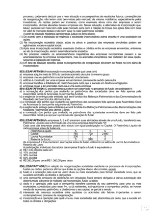 processo, poder-se-ia deduzir que a nova situação e as perspectivas de resultados futuros, conseqüências
    da reorganização, não teriam sido bem-vistas pelo mercado de valores mobiliários, especialmente pelos
    investidores. As razões podem ser inúmeras, como eventuais ativos ruins das empresas a serem
    incorporadas, dívidas elevadas dessas empresas etc. Nessa situação, a alternativa de incorporação que,
    talvez, pudesse ser mais bem-vista pelo mercado seria com a relação de trocas das ações feita com base
    no valor de mercado destas e não com base no valor patrimonial contábil.
    A partir da situação hipotética apresentada, julgue os itens abaixo.
(1) De acordo com a legislação de regência a sociedade incorporadora acima descrita é uma sociedade por
    ações.
(2) Na incorporação societária citada, todos os ativos e passivos das empresas envolvidas podem ser
    aglutinadas, exceto o capital social.
(3) Após essa incorporação societária, eventuais dívidas e créditos entre as empresas envolvidas, anteriores
    ao ato de incorporação, seriam automaticamente anulados.
(4) No processo relatado, os acionistas/sócios majoritários das empresas incorporadas passam a ser
    acionistas/sócios da empresa incorporadora, mas os acionistas minoritários não poderiam ter essa opção,
    segundo a legislação de regência.
(5) Em face da situação descrita, todos os lançamentos de incorporação deveriam ser feitos no livro diário da
    incorporadora.

853) (ESAF/AFTN/98) Incorporação é a operação pela qual uma (um)
a) empresa adquire mais de 50% do controle acionário de outra do mesmo grupo
b) empresa une seu patrimônio a outra formando uma terceira
c) edifício é construído por uma empresa em um terreno previamente cedido pela outra
d) empresa transfere a totalidade do Patrimônio para outra que a sucede em direitos e obrigações
e) empresa passa a ter acionistas comuns a uma outra empresa
854) (ESAF/AFTN/96) O procedimento que deve ser observado no processo de fusão de sociedade é:
a) a nomeação dos peritos que avaliarão os patrimônios das sociedades deve ser feita apenas pela
    Assembléia Geral de Acionistas da companhia fundida
b) a exigência de entrega pela entidade que será fundida dos Balanços Patrimoniais e das Demonstrações de
    Resultado de Exercício dos últimos 5 anos.
c) a nomeação dos peritos que Avaliarão os patrimônios das sociedades feita apenas pela Assembléia Geral
    de Acionistas da companhia adquirente do Patrimônio
d) a exigência de entrega pela entidade que será fundida dos Balanços Patrimoniais e das Demonstrações das
    Mutações Patrimoniais dos últimos 3 anos
e) a nomeação dos peritos que avaliarão os patrimônios das sociedades envolvidas deve ser feita pela
    Assembléia Geral que aprovar o protocolo da operação da fusão

855) (ESAF/AFTN/98)As empresas A, B e C encerram suas atividades através de uma fusão, transferindo seu
   Patrimônio Líquido para a formação de uma nova empresa denominada "D".
   Cada uma das empresas possui dois sócios com igual participação no Capital. O Patrimônio Líquido de
   cada empresa antes da fusão era:
          Patrimônio Líquido                      A             B           C
          Capital                                760          720         2.880
          Lucros Acumulados                      200            0           0
          Reserva de Lucro                        0           240           0
   As empresas A e B aumentaram seu Capital antes da fusão, utilizando os saldos de Lucros Acumulados e
   Reserva de Lucro.
   A participação, individual, dos sócios da empresa B após a fusão é equivalente a
a) R$ 1.440,00 para cada um
b) 10% do total
c) 30% do total
d) 50% do total
e) R$ 380,00 para um e R$ 1.360,00 para outro

856) (ESAF/AFTN/98)Com relação às reorganizações societárias mediante os processos de incorporações,
   fusões ou cisões, podemos afirmar que todas as opções abaixo são corretas, exceto
a) fusão é a operação pela qual se unem duas ou mais sociedades para formar sociedade nova, que as
   sucederá em todos os direitos e obrigações
b) uma companhia emissora de debêntures em circulação ficará sempre obrigada à prévia autorização dos
   debenturistas sob pena de nulidade da incorporação, fusão ou cisão
c) cisão é a operação pela qual a companhia transfere parcelas do seu patrimônio para uma ou mais
   sociedades, constituídas para esse fim, ou já existentes, extinguindo-se a companhia cindida, se houver
   versão de todo o seu patrimônio, e dividindo-se o seu capital, se parcial a versão
d) interesses de natureza societária entre quotistas ou acionistas são fatores importantes a serem
   contemplados no processo de reorganização
e) incorporação é a operação pela qual uma ou mais sociedades são absorvidas por outra, que a sucede em
   todos os direitos e obrigações

                                                                                                                11
 