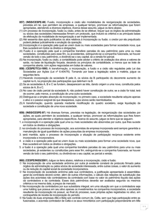 857) (INSS/CESPE-98) Fusão, incorporação e cisão são modalidades de reorganização de sociedades,
    previstas em lei, que permitem às empresas, a qualquer tempo, promover as reformulações que forem
    apropriadas, atendendo a diversos objetivos. Acerca desse assunto, julgue os itens abaixo.
(1) Um processo de incorporação, fusão ou cisão, antes de se efetivar, requer que os órgãos da administração
    ou sócios das sociedades interessadas firmem um protocolo, que incluirá os critérios e as principais bases
    de efetivação da modalidade de reorganização a ser implementada.
(2) Até sessenta dias após publicados os atos relativos à incorporação ou fusão. o credor por ela prejudicado
    poderá pleitear judicialmente a anulação da operação.
(3) Incorporação é a operação pela qual se unem duas ou mais sociedades para formar sociedade nova, que
    lhes sucederá em todos os direitos e obrigações.
(4) Fusão é a operação pela qual a companhia transfere parcelas do seu patrimônio para uma ou mais
    sociedades. constituídas para esse fim, ou já existentes, extinguindo-se a companhia fusionada, se houver
    versão de todo o seu patrimônio, e dividindo-se o seu capital, se a versão for parcial.
(5) Na incorporação, fusão ou cisão, a contabilidade pode adotar o critério de avaliação dos ativos a valores de
    saída, na base de liquidação forçada, decaindo os princípios de contabilidade, a menos que se trate de
    companhia aberta, com ações negociadas em bolsa de valores.
858) (CESPE/TCU-1995) A transformação, a incorporação, a fusão e a cisão são reguladas pela Lei das
    Sociedades por Ações (Lei nº 6.404/76). Tomando por base a legislação sobre a matéria, julgue os
    seguintes itens.
(1) Havendo incorporação da sociedade B pela A, os sócios da B participarão do decorrente aumento de
    capital na A, na proporção das participações que detinham na B.
(2) Se as sociedades A, B e C se fundem, desaparecem as três, dando origem a uma nova, constituída pelos
    sócios de A, B e C.
(3) No caso de cisão parcial da sociedade A, não poderá haver constituição de outra; se a cisão for total, terá
    de ocorrer, pelo menos, a constituição de uma outra sociedade.
(4) Distingue-se a simples absorção da incorporação; no primeiro caso, a sociedade resultante adquire apenas
    o ativo e o passivo exigível da que desaparece, cujos sócios serão reembolsados.
(5) A transformação, quando operada mediante modificação do quadro societário, exige liquidação da
    sociedade e constituição de uma nova sociedade.

859) (INSS/CESPE-97) Há diversas formas, previstas na legislação, de reorganização das sociedades por
    ações, as quais permitem às sociedades, a qualquer tempo, promover as reformulações que lhes forem
    apropriadas, para atender a objetivos específicos. Acerca do assunto, julgue os itens que se seguem.
1. a incorporação é a operação pela qual uma ou mais sociedades são absorvidas por outra, que lhes sucede
    em todos os direitos e obrigações.
2. na conclusão do processo de incorporação, aos acionistas de empresa incorporada será sempre garantida a
    manutenção de igual quantitativo de ações possuídas da empresa incorporada.
3. será mantida, após o processo de incorporação a situação de participação recíproca existente entre
    incorporada e incorporadora.
4. a cisão e a operação pela qual se unem duas ou mais sociedades para formar uma sociedade nova, que
    lhes sucederá em todos os direitos e obrigações.
5. a fusão é a operação pela qual uma companhia transfere parcelas do seu patrimônio para uma ou mais
    sociedades, já existentes ou constituídas para esse fim, extinguindo-se a companhia fusionada, se houver
    versão de todo o seu patrimônio, ou dividindo-se o seu capital, se parcial a versão.

860) (CESPE/INSS/2001) Julgue os itens abaixo, relativos a incorporação, cisão e fusão.
 Na incorporação de uma sociedade anônima por outra já existente constará de protocolo firmado pelos
   órgãos de administração ou pelos sócios de sociedade interessada, entre outras coisas, o valor do aumento
   ou da redução do capital social da sociedade incorporadora.
 Na incorporação de sociedade anônima pela sua controladora, a justificação apresentada à assembléia-
   geral da controlada deverá conter, além de outras informações, o cálculo das relações de substituição das
   ações dos acionistas não controladores da controlada com base no valor do patrimônio líquido das ações
   da controladora e da controlada. Esses dois patrimônios deverão ser avaliados segundo os mesmos
   critérios e na mesma data, a preços de mercado.
 Na incorporação da controladora por sua subsidiária integral, em uma situação em que a controladora seja
   uma holding que possua em seu ativo apenas os investimentos na companhia incorporadora, a sociedade
   resultante da incorporação irá possuir, ao final do processo, suas próprias ações registradas no ativo, em
   contrapartida de receita de incorporação do período.
 Na fusão de duas empresas Alfa e Beta sob controle comum de, Celta, sem que haja participação entre as
   fusionadas, o acionista controlador de Celta e os seus minoritários com participação preponderante em Alfa

                                                                                                                   11
 