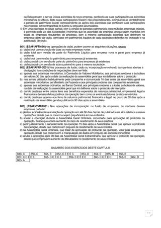 ou Beta passam a ser os únicos acionistas da nova empresa, perdendo as suas participações os acionistas
    minoritários de Alfa ou Beta cujas participações fossem não-preponderantes, extinguindo-se contabilmente
    a parcela de patrimônio liquido correspondente às ações dos acionistas que perderam suas participações
    no processo, em contrapartida de lucros ou prejuízos acumulados.
   Em uma operação de cisão parcial, com a versão de parcelas patrimoniais para múltiplas empresas criadas,
    é permitido pela Lei das Sociedades Anônimas que os acionistas da empresa cindida sejam mantidos em
    todas as empresas resultantes do processo, com a mesma participação acionária que detinham na
    empresa objeto da cisão, com base em patrimônios líquidos de cada sociedade definidos no protocolo e na
    justificação de cisão.

  861) (ESAF/AFTN/98)Nas operações de cisão, podem ocorrer as seguintes situações, exceto
  a) cisão total com a criação de duas ou mais empresas novas
  b) cisão total com versão de parte do Patrimônio Líquido para empresa nova e parte para empresa já
     existente
  c) cisão total com versão do patrimônio para empresas já existentes
  d) cisão parcial com versão de parte do patrimônio para empresas já existentes
  e) cisão parcial com versão de todo o patrimônio para a mesma sociedade
  862) (ESAF/AFRF-2001) Nos processos de fusão, cisão ou incorporação envolvendo companhias abertas a
     divulgação das condições de negociações deve ser feita:
  a) apenas aos acionistas minoritários, à Comissão de Valores Mobiliários, aos principais credores e às bolsas
     de valores 30 dias após a data da realização da assembléia geral que irá deliberar sobre o protocolo
  b) nos jornais utilizados habitualmente pela companhia e comunicada 10 dias antes da assembléia geral aos
     acionistas minoritários, ao Ministério da Fazenda e aos principais credores das companhias envolvidas
  c) apenas aos acionistas ordinários, ao Banco Central, aos principais credores e a todas as bolsas de valores,
     na data da realização da assembléia geral que irá deliberar sobre o protocolo de intenções
  d) dando destaque entre outros itens aos benefícios esperados de natureza patrimonial, empresarial, legal e
     financeira e demais efeitos positivos da operação bem como os eventuais fatores de risco envolvidos
  e) dando destaque apenas aos itens de natureza patrimonial, financeira e legal, no prazo de 30 dias após a
     realização da assembléia geral e publicando 90 dias após a assembléia

  863) (ESAF-CVM/2001) Nas operações de incorporação ou fusão de empresas, os credores dessas
      empresas poderão:
  a) pleitear judicialmente a anulação da operação em até 60 dias depois de publicados os atos relativos a essas
      operações, desde que os mesmos sejam prejudicados em seus direitos
  b) anular a operação durante a Assembléia Geral Ordinária, convocada para aprovação do protocolo da
      operação, desde que ocorra aumento do risco de recebimento de seus créditos
  c) pedir judicialmente o cancelamento da operação 15 dias após a Assembléia Geral que aprovar o protocolo
      da operação, desde que comprovem prejuízo de recebimento de seus créditos
  d) na Assembléia Geral Ordinária, que tratar da aprovação do protocolo da operação, votar pela anulação da
      operação desde que comprovem a manipulação de dados em prejuízo do acionista minoritário
  e) anular a operação após 90 dias da Assembléia Geral Extraordinária, que aprovar o protocolo da operação,
      desde que comprovem aumento de dificuldades no recebimento de seus créditos


                             GABARITO DOS EXERCÍCIOS DESTE CAPÍTULO

849- C     850- C      851- B    852- C E E E C      853- D       854- E    855- B      856- B
857- C C E E E         858- C C E C E      859- C E E E E         860- C C E E C        861- E     862- D
863- A




                                                                                                                   11
 