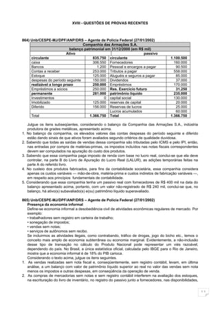 XVIII - QUESTÕES DE PROVAS RECENTES



864) Unb/CESPE-MJ/DPF/ANP/DRS – Agente de Policia Federal (27/01/2002)
                                  Companhia das Armações S.A.
                           balanço patrimonial em 31/12/2000 (em R$ mil)
                         Ativo                                      passivo
     circulante                         835.750 circulante                                 1.100.500
     caixa                              306.550 Fornecedores                                 160.000
     Bancos                               1.200 Pessoal e encargos a pagar                    90.500
     Contas a receber                   253.000 Tributos a pagar                             558.000
     Estoque                            125.000 Aluguéis e seguros a pagar                    85.000
     despesas do período seguinte       150.000 Dividendos                                    37.000
     realizável a longo prazo           250.000 Empréstimos                                  170.000
     Empréstimos a sócios               250.000 Res. Exercício futuro                         31.250
     permanente                         281.000 patrimônio líquido                           235.000
     Investimentos                            0 capital social                               130.000
     Imobilizado                        125.000 reservas de capital                           20.000
     Diferido                           156.000 Reservas de lucros                            25.000
                                                 Lucros acumulados                            60.000
     Total                            1.366.750 Total                                      1.366.750

     Julgue os itens subseqüentes, considerando o balanço da Companhia das Armações S.A., indústria
     produtora de grades metálicas, apresentado acima.
1.   No balanço da companhia, os elevados valores das contas despesas do período seguinte e diferido
     estão dando sinais de que ativos foram avaliados segundo critérios de qualidade duvidosa.
2.   Sabendo que todas as saídas de vendas dessa companhia são tributadas pelo ICMS e pelo IPI, então,
     nas entradas por compra de matérias-primas, os impostos incluídos nas notas fiscais correspondentes
     devem ser computados na apuração do custo dos produtos.
3.   Sabendo que essa companhia paga imposto de renda com base no lucro real, conclui-se que ela deve
     controlar, na parte B do Livro de Apuração do Lucro Real (LALUR), as adições temporárias feitas na
     parte A do referido livro.
4.   No custeio dos produtos fabricados, para fins da contabilidade societária, essa companhia considera
     apenas os custos variáveis — mão-de-obra, matéria-prima e custos indiretos de fabricação variáveis —,
     em respeito aos princípios fundamentais de contabilidade.
5.   Considerando que essa companhia tenha um passivo real com fornecedores de R$ 400 mil na data do
     balanço apresentado acima, portanto, com um valor não-registrado de R$ 240 mil, conclui-se que, no
     balanço, há ativo(s) subavaliado(s) e(ou) patrimônio líquido superavaliado.

865) Unb/CESPE-MJ/DPF/ANP/DRS – Agente de Policia Federal (27/01/2002)
   Presença da economia informal
   Define-se economia informal a desobediência civil de atividades econômicas regulares de mercado. Por
   exemplo:
   • trabalhadores sem registro em carteira de trabalho;
   • sonegação de impostos;
   • vendas sem notas;
   • serviços de autônomos sem recibo.
   Se incluirmos as atividades ilegais, como contrabando, tráfico de drogas, jogo do bicho etc., temos o
   conceito mais amplo de economia subterrânea ou economia marginal. Evidentemente, a não-inclusão
   desse tipo de transação no cálculo do Produto Nacional pode representar um viés razoável,
   dependendo do país. No Brasil, a única estatística oficial, calculada pelo IBGE para o Rio de Janeiro,
   mostra que a economia informal é de 18% do PIB carioca.
   Considerando o texto acima, julgue os itens seguintes.
1. As vendas realizadas sem nota fiscal e, conseqüentemente, sem registro contábil, levam, em última
   análise, a um balanço com valor de patrimônio líquido superior ao real no valor das vendas sem nota
   menos os impostos e outras despesas, em conseqüência da operação de venda.
2. As compras de mercadorias sem notas e sem registro contábil interferem na avaliação dos estoques,
   na escrituração do livro de inventário, no registro do passivo junto a fornecedores, nas disponibilidades,


                                                                                                                11
 