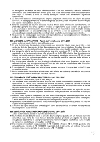 na apuração do resultado e em outras rubricas contábeis. Com essa ocorrência, a situação patrimonial
   demonstrada pela contabilidade será melhor que a real, se as mercadorias assim compradas tiverem
   sido pagas e vendidas e todas as demais transações tiverem sido devidamente registradas
   contabilmente.
3. As transações realizadas sem nota por uma empresa prejudicam a mensuração dos valores das contas
   nacionais, do balanço patrimonial e da demonstração do resultado, porém não afetam a demonstração
   das origens e aplicações de recursos.
4. Para fins societários, os recursos aplicados no ativo diferido serão amortizados periodicamente, em
   prazo não-superior a cinco anos, a partir do início da operação normal ou do exercício em que passem
   a ser usufruídos os benefícios deles decorrentes, devendo ser registrada a perda do capital aplicado
   quando abandonados os empreendimentos ou as atividades a que se destinavam, ou quando
   comprovado que essas atividades não poderão produzir resultados suficientes para amortizá-los.
5. Na avaliação dos estoques pelo sistema de custeio por absorção, a depreciação dos bens utilizados na
   produção deve ser apropriada ao custo de produção.

866) Unb/CESPE-MJ/DPF/ANP/DRS – Agente de Policia Federal (27/01/2002)
   Julgue os itens a seguir, relativos à contabilidade geral.
1 Em uma demonstração de resultado, uma empresa pode apresentar tributos pagos ou devidos — nas
   contas de dedução das receitas brutas, das despesas gerais e administrativas, de outras despesas
   operacionais — e, antes do lucro líquido, o imposto de renda e a contribuição social sobre o lucro.
2 Uma companhia aberta que tenha adicionado ao seu ativo imobilizado R$ 1 milhão, em função de
   reavaliação, e tenha depreciado desse valor a importância de R$ 300 mil até a data do mais recente
   balanço patrimonial encerrado, deverá transferir da reserva de reavaliação os mesmos R$ 300 mil para
   a conta de lucros ou prejuízos acumulados, na escrituração societária, caso não tenha adotado a
   reversão da reavaliação dos seus livros.
3 Com cinco anos de utilização, um bem do ativo imobilizado que esteja sendo depreciado em dez anos,
   pelo método linear, terá sido depreciado em 45% do seu valor total, se, no cálculo da taxa, foi previsto
   um valor residual líquido de 10% do valor do bem.
4 O livro diário não é obrigatório para atividades de serviços, enquanto o livro razão é obrigatório para
   companhias abertas.
5 Sempre que os custos de produção apresentarem valor inferior aos preços de mercado, os estoques de
   produtos acabados serão avaliados a preços de mercado.

867) ESCRIVÃO DE POLÍCIA FEDERAL/CESPE/Unb/2002 (26/01/2002)
   Com relação à contabilidade, julgue os itens a seguir.
1 Uma empresa estará utilizando recursos próprios para realizar investimentos adotando o custo de
   oportunidade do capital como parâmetro de tomada de decisão, quando os capitais de terceiros
   (passivo circulante e passivo exigível a longo prazo) forem inferiores aos ativos circulantes e não for
   requerida a elevação do nível de dívidas para a aplicação de capital.
2 Na contabilidade oficial de uma empresa, a compra de máquinas novas deverá ser registrada no ativo
   imobilizado ao custo, incluindo os gastos necessários à obtenção dos bens em condições de operação
   ou funcionamento.
3 De acordo com o regime de competência, os bens imobilizados tangíveis devem ser depreciados por um
   período correspondente ao do benefício econômico esperado pela utilização desses bens, com registro
   a débito de contas de despesa e a crédito da conta de depreciação acumulada.
4 O patrimônio líquido só será considerado como um recurso próprio dos acionistas quando o seu valor for
   superior ao ativo permanente.
5 As reservas de capital são aquelas formadas pelos lucros da companhia e não entram no cômputo dos
   recursos próprios ou de terceiros.

868) ESCRIVÃO DE POLÍCIA FEDERAL/CESPE/Unb/2002 (26/01/2002)
   Julgue os itens abaixo, acerca de aspectos de contabilidade.
1 O aumento da alíquota de ICMS sobre os produtos de uma empresa que atua em um mercado altamente
   competitivo, cujos itens de venda tenham demanda elástica, produzirá um registro na conta de
   deduções da receita bruta de valor proporcionalmente maior em relação à receita bruta e uma redução
   da margem de receita líquida em relação à receita bruta.
2 Uma empresa comercial com estoques iniciais de R$ 10.000,00 e finais de R$ 15.000,00, que tenha feito
   compras líquidas no valor de R$ 180.000,00 no período, terá de apresentar um custo de mercadorias
   vendidas, nesse mesmo período, de valor superior a R$ 176.000,00.

                                                                                                              11
 